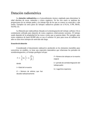 Datación radiométrica
       La datación radiométrica es el procedimiento técnico empleado para determinar la
edad absoluta de rocas, minerales y restos orgánicos. En los tres casos se analizan las
proporciones de un isótopo padre y un isótopo hijo de los que se conoce su semivida o vida
media. Ejemplos de estos pares de isótopos radiactivos pueden ser el K/Ar, U/Pb, Rb/Sr,
Sm/Nd, etc.

        La Datación por radiocarbono (basada en la desintegración del isótopo carbono-14) es
comúnmente utilizada para datación de restos orgánicos relativamente recientes. El isótopo
usado depende de la antigüedad de las rocas o restos que se quieran datar. Por ejemplo, para
restos orgánicos de hasta 60.000 años se usa el carbono-14, pero para rocas de millones de
años se usan otros isótopos de semivida más larga.

Ecuación de datación

       Considerando el decaimiento radioactivo producido en los elementos inestables para
convertirse en estables, se tiene una expresión matemática que relacionan los períodos de
semidesintegración y el tiempo geológico tal que:

                                                        P = Número de isótopos en la muestra
                                                        original

       donde                                            λ = periodo de semidesintegración del
                                                        isótopo padre
       t = Edad de la muestra
                                                        ln = Logaritmo neperiano
       D = Número de atómos que han
       decaído radioactivamente
 