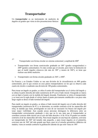 Transportador
Un transportador es un instrumento de medición de
ángulos en grados que viene en dos presentaciones básicas:




         Transportador con forma circular en sistema centesimal y amplitud de 400g

      Transportador con forma semicircular graduado en 180° (grados sexagesimales) o
       200g (grados centesimales). Es más común que el circular, pero tiene la limitación de
       que al medir ángulos cóncavos (de más de 180° y menos de 360°), se tiene que
       realizar una doble medición.

      Transportador con forma circular graduado en 360°, o 400 g.

En Francia y en Estados Unidos se usa una división de la circunferencia en 400 grados
centesimales, por lo que existen en esos países transportadores en los que se observa cada
cuarto de círculo o cuadrante una división de 100 grados centesimales.

Para trazar un ángulo en grados, se sitúa el centro del transportador en el vértice del ángulo y
se alinea la parte derecha del radio (semirrecta de 0º) con el lado inicial. Enseguida se marca
con un lápiz el punto con la medida del ángulo deseada. Finalmente se retira el transportador
y se traza con la regla desde el vértice hasta el punto previamente establecido o un poco más
largo según se desee el lado terminal del ángulo.

Para medir un ángulo en grados, se alinea el lado inicial del ángulo con el radio derecho del
transportador (semirrecta de 0°) y se determina, en sentido contrario al de las manecillas del
reloj, la medida que tiene, prolongando en caso de ser necesario los brazos del ángulo por
tener mejor visibilidad. Aun cuando pocas personas distinguen la diferencia entre un
transportador correctamente graduado y otro que no lo sea, para que el transportador se
considere correcto debe iniciar con el cero del lado derecho e ir de 10 en 10 grados en sentido
contrario al de las manecillas del reloj. Para trazar ángulos en una hoja de cuaderno, conviene
un transportador de 360° del tamaño más pequeño, y para trazar ángulos en el pintarrón,
conviene uno de 360° del más grande que haya, pues en el estuche geométrico didáctico de
madera, viene en sentido contrario la graduación además de que solo viene en 180°.
 