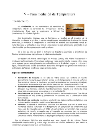 V – Para medición de Temperatura
Termómetro
       El termómetro es un instrumento de medición de
temperatura. Desde su invención ha evolucionado mucho,
principalmente desde que se empezaron a fabricar los
termómetros electrónicos digitales.

        Los termómetros iniciales que se fabricaron se basaban en el principio de la
dilatación, por lo que se prefiere el uso de materiales con un coeficiente de dilatación alto de
modo que, al aumentar la temperatura, la dilatación del material sea fácilmente visible. El
metal base que se utilizaba en este tipo de termómetros ha sido el mercurio encerrado en un
tubo de cristal que incorporaba una escala graduada.

        En el mes de julio de 2007 el Gobierno de España ha decretado la prohibición de
fabricar termómetros de mercurio por su efecto contaminante.

       El creador del primer termoscopio fue Galileo Galilei; éste podría considerarse el
predecesor del termómetro. Consistía en un tubo de vidrio que terminaba con una esfera en su
parte superior que se sumergía dentro de un líquido mezcla de alcohol y agua. Al calentar el
agua , ésta comenzaba a subir por el tubo. Sanctorius incorporó una graduación numérica al
instrumento de Galilei, con lo que surgió el termómetro.

Tipos de termómetros

      Termómetro de mercurio: es un tubo de vidrio sellado que contiene un líquido,
       generalmente mercurio, cuyo volumen cambia con la temperatura de manera uniforme.
       Este cambio de volumen se visualiza en una escala graduada que por lo general está dada en
       grados celsius. El termómetro de mercurio fue inventado por Fahrenheit en el año 1714.
      Termómetro de lámina bimetálica: Formado por dos láminas de metales de coeficientes de
       dilatación muy distintos y arrollados dejando el coeficiente más alto en el interior. Se utiliza
       sobre todo como sensor de temperatura en el termohigrógrafo.
      Termómetro de gas: Pueden ser a presión constante o a volumen constante. Este tipo de
       termómetros son muy exactos y generalmente son utilizados para la calibración de otros
       termómetros.
      Termómetro de resistencia: consiste en un alambre de algún metal (como el platino) cuya
       resistencia eléctrica cambia cuando cambia la temperatura.
      Termistor: Se detecta la temperatura con base a un termistor que varía el valor de su
       resistencia eléctrica en función de la temperatura. Un ejemplo son los termómetros que
       hacen uso de integrados como el LM35 (el cual contiene un termistor). Las pequeñas
       variaciones de tensión entregadas por el integrado son acopladas para su posterior
       procesamiento por algún conversor analógico-digital para convertir el valor de la tensión a
       un número binario. Posteriormente se despliega la temperatura en un visualizador.

   Los termómetros digitales son aquellos que usan alguno de los efectos físicos
mencionados anteriormente y donde luego se utiliza un circuito electrónico para medir la
temperatura y luego mostrarla en un visualizador.
 