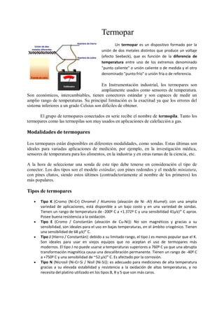 Termopar
                                                   Un termopar es un dispositivo formado por la
                                           unión de dos metales distintos que produce un voltaje
                                           (efecto Seebeck), que es función de la diferencia de
                                           temperatura entre uno de los extremos denominado
                                           "punto caliente" o unión caliente o de medida y el otro
                                           denominado "punto frío" o unión fría o de referencia.

                                          En Instrumentación industrial, los termopares son
                                          ampliamente usados como sensores de temperatura.
Son económicos, intercambiables, tienen conectores estándar y son capaces de medir un
amplio rango de temperaturas. Su principal limitación es la exactitud ya que los errores del
sistema inferiores a un grado Celsius son difíciles de obtener.

      El grupo de termopares conectados en serie recibe el nombre de termopila. Tanto los
termopares como las termopilas son muy usados en aplicaciones de calefacción a gas.

Modalidades de termopares

Los termopares están disponibles en diferentes modalidades, como sondas. Estas últimas son
ideales para variadas aplicaciones de medición, por ejemplo, en la investigación médica,
sensores de temperatura para los alimentos, en la industria y en otras ramas de la ciencia, etc.

A la hora de seleccionar una sonda de este tipo debe tenerse en consideración el tipo de
conector. Los dos tipos son el modelo estándar, con pines redondos y el modelo miniatura,
con pines chatos, siendo estos últimos (contradictoriamente al nombre de los primeros) los
más populares.

Tipos de termopares

      Tipo K (Cromo (Ni-Cr) Chromel / Aluminio (aleación de Ni -Al) Alumel): con una amplia
       variedad de aplicaciones, está disponible a un bajo costo y en una variedad de sondas.
       Tienen un rango de temperatura de -200º C a +1.372º C y una sensibilidad 41µV/° C aprox.
       Posee buena resistencia a la oxidación.
      Tipo E (Cromo / Constantán (aleación de Cu-Ni)): No son magnéticos y gracias a su
       sensibilidad, son ideales para el uso en bajas temperaturas, en el ámbito criogénico. Tienen
       una sensibilidad de 68 µV/° C.
      Tipo J (Hierro / Constantán): debido a su limitado rango, el tipo J es menos popular que el K.
       Son ideales para usar en viejos equipos que no aceptan el uso de termopares más
       modernos. El tipo J no puede usarse a temperaturas superiores a 760º C ya que una abrupta
       transformación magnética causa una descalibración permanente. Tienen un rango de -40º C
       a +750º C y una sensibilidad de ~52 µV/° C. Es afectado por la corrosión.
      Tipo N (Nicrosil (Ni-Cr-Si / Nisil (Ni-Si)): es adecuado para mediciones de alta temperatura
       gracias a su elevada estabilidad y resistencia a la oxidación de altas temperaturas, y no
       necesita del platino utilizado en los tipos B, R y S que son más caros.
 