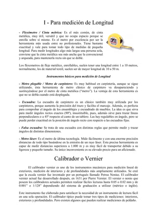 I - Para medición de Longitud
- Flexómetro / Cinta métrica: Es el más común, de cinta
metálica, muy útil, versátil y que no ocupa espacio porque se
enrolla sobre sí mismo. Es el metro por excelencia por ser la
herramienta más usada entre no profesionales. Tiene bastante
exactitud y vale para tomar todo tipo de medidas de pequeña
longitud. Para medir longitudes algo más largas una persona sola,
conviene que la cinta metálica sea más ancha que la convencional
y arqueada, para mantenerla recta sin que se doble.

Los flexometros de fleje metálico, enrollables, suelen tener una longitud entre 1 a 10 metros,
normalmente, los de material textil, suelen ser de mayor longitud de 10 a 50 m.

                     Instrumentos básicos para medición de Longitud

- Metro plegable / Metro de carpintero: Es muy habitual en carpintería, aunque se sigue
utilizando, ésta herramienta de metro clásico de carpintero va desapareciendo y
sustituyéndose por el metro de cinta metálica (“metro”). La ventaja de esta herramienta es
que no se dobla cuando está desplegada.

- Escuadra: La escuadra de carpintero es un clásico también muy utilizada por los
carpinteros, porque aumenta la precisión del trazo y facilita el marcaje. Además, es perfecta
para comprobar el ángulo de los ensamblajes y escuadrado de muebles. La idea es que sirva
para medir ángulos rectos exactos (90º), insustituible, pues, además sirve para trazar líneas
perpendiculares o a 45º respecto al canto de un tablero. Las hay regulables en ángulo, pero se
puede perder exactitud en la posición de ángulo recto con respecto a las escuadras fijas.

- Falsa escuadra: Se trata de una escuadra con distintas reglas que permite medir y trazar
ángulos de distintas dimensiones.

- Metro láser: Es el metro de última tecnología. Mide fácilmente y con una enorme precisión
distancias de todo tipo basándose en la emisión de un rayo láser. Esta precisa herramienta es
capaz de medir distancias superiores a 1.000 m y es muy fácil de transportar debido a su
ligereza y pequeño tamaño. Su único inconveniente es su elevado precio para un aficionado.


                           Calibrador o Vernier
       El calibrador vernier es uno de los instrumentos mecánicos para medición lineal de
exteriores, medición de interiores y de profundidades más ampliamente utilizados. Se creé
que la escala vernier fue inventado por un portugués llamado Petrus Nonius. El calibrador
vernier actual fue desarrollado después, en 1631 por Pierre Vernier. El vernier o nonio que
poseen los calibradores actuales permiten realizar fáciles lecturas hasta 0.05 o 0.02 mm y de
0.001” o 1/128” dependiendo del sistema de graduación a utilizar (métrico o inglés).

Este instrumento fue elaborado para satisfacer la necesidad de un instrumento de lectura fácil
en una sola operación. El calibrador típico puede tomar tres tipos de mediciones: interiores,
exteriores y profundidades. Pero existen algunos que pueden realizar mediciones de peldaño.
 