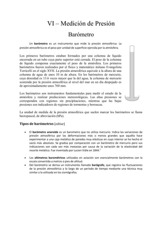 VI – Medición de Presión
                                       Barómetro
        Un barómetro es un instrumento que mide la presión atmosférica. La
presión atmosférica es el peso por unidad de superficie ejercida por la atmósfera.

Los primeros barómetros estaban formados por una columna de líquido
encerrada en un tubo cuya parte superior está cerrada. El peso de la columna
de líquido compensa exactamente el peso de la atmósfera. Los primeros
barómetros fueron realizados por el físico y matemático italiano Evangelista
Torricelli en el siglo XVII. La presión atmosférica equivale a la altura de una
columna de agua de unos 10 m de altura. En los barómetros de mercurio,
cuya densidad es 13.6 veces mayor que la del agua, la columna de mercurio
sostenida por la presión atmosférica al nivel del mar en un día despejado es
de aproximadamente unos 760 mm.

Los barómetros son instrumentos fundamentales para medir el estado de la
atmósfera y realizar predicciones meteorológicas. Las altas presiones se
corresponden con regiones sin precipitaciones, mientras que las bajas
presiones son indicadores de regiones de tormentas y borrascas.

La unidad de medida de la presión atmosférica que suelen marcar los barómetros se llama
hectopascal, de abreviación (hPa).

Tipos de barómetros [editar]

      El barómetro aneroide es un barometro que no utiliza mercurio. Indica las variaciones de
       presión atmosférica por las deformaciones más o menos grandes que aquélla hace
       experimentar a una caja metálica de paredes muy elásticas en cuyo interior se ha hecho el
       vacío más absoluto. Se gradúa por comparación con un barómetro de mercurio pero sus
       indicaciones son cada vez más inexactas por causa de la variación de la elasticidad del
       resorte metálico. Fue inventado por Lucien Vidie en 1844.1

      Los altímetros barométricos utilizados en aviación son esencialmente barómetros con la
       escala convertida a metros o pies de altitud.
      Del barómetro se deriva un instrumento llamado barógrafo, que registra las fluctuaciones
       de la presión atmosférica a lo largo de un periodo de tiempo mediante una técnica muy
       similar a la utilizada en los sismógrafos.
 