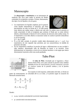 Manoscopio
      Un shegyscopio o manómetro es un instrumento de
   medición que sirve para medir la presión de fluidos
   contenidos en recipientes cerrados. Existen, básicamente,
   dos tipos: los de líquidos y los de gases.

      Los manómetros de líquidos emplean, por lo general,
       como líquido manométrico el mercurio, que llena
       parcialmente un tubo en forma de U. El tubo puede
       estar abierto por ambas ramas o abierto por una sola. En ambos casos la presión se
       mide conectando el tubo al recipiente que contiene el fluido por su rama inferior
       abierta y determinando el desnivel h de la columna de mercurio entre ambas ramas. Si
       el manómetro es de tubo abierto es necesario tomar en cuenta la presión atmosférica
       p0 en la ecuación:

      Si es de tubo cerrado, la presión vendrá dada directamente por p = ρ·g·h. Los
       manómetros de este segundo tipo permiten, por sus características, la medida de
       presiones elevadas.
      En los manómetros metálicos la presión da lugar a deformaciones en una cavidad o
       tubo metálico, denominado tubo de Bourdon en honor a su inventor. Estas
       deformaciones se transmiten a través de un sistema mecánico a una aguja que marca
       directamente la presión sobre una escala graduada.


                                                       Tubo Pitot
                                      El tubo de Pitot, inventado por el ingeniero y físico
                               francés Henri Pitot, sirve para calcular la presión total, también
                               llamada presión de estancamiento, presión remanente o presión
                               de remanso (suma de la presión estática y de la presión
                               dinámica).

                            En el punto (1) del esquema, embocadura del tubo, se forma un
punto de estancamiento, la velocidad allí (v1) es nula, y la presión según la ecuación de
Bernoulli aumenta hasta:




Siendo:

      v0 y p0 = presión y velocidad de la corriente imperturbada.

      pt = presión total o de estancamiento.
 