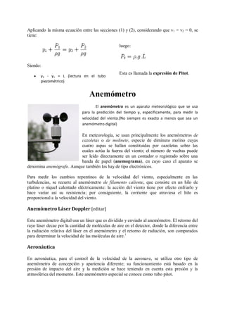 Aplicando la misma ecuación entre las secciones (1) y (2), considerando que v1 = v2 = 0, se
tiene:

                                                   luego:



Siendo:
                                                   Esta es llamada la expresión de Pitot.
      y2 - y1 = L (lectura en el tubo
       piezométrico)


                                  Anemómetro
                                      El anemómetro es un aparato meteorológico que se usa
                              para la predicción del tiempo y, específicamente, para medir la
                              velocidad del viento.(No siempre es exacto a menos que sea un
                              anemómetro digital)

                          En meteorología, se usan principalmente los anemómetros de
                          cazoletas o de molinete, especie de diminuto molino cuyas
                          cuatro aspas se hallan constituidas por cazoletas sobre las
                          cuales actúa la fuerza del viento; el número de vueltas puede
                          ser leído directamente en un contador o registrado sobre una
                          banda de papel (anemograma), en cuyo caso el aparato se
denomina anemógrafo. Aunque también los hay de tipo electrónicos.

Para medir los cambios repentinos de la velocidad del viento, especialmente en las
turbulencias, se recurre al anemómetro de filamento caliente, que consiste en un hilo de
platino o níquel calentado eléctricamente: la acción del viento tiene por efecto enfriarlo y
hace variar así su resistencia; por consiguiente, la corriente que atraviesa el hilo es
proporcional a la velocidad del viento.

Anemómetro Láser Doppler [editar]

Este anemómetro digital usa un láser que es dividido y enviado al anemómetro. El retorno del
rayo láser decae por la cantidad de moléculas de aire en el detector, donde la diferencia entre
la radiación relativa del láser en el anemómetro y el retorno de radiación, son comparados
para determinar la velocidad de las moléculas de aire. 1

Aeronáutica

En aeronáutica, para el control de la velocidad de la aeronave, se utiliza otro tipo de
anemómetro de concepción y apariencia diferente; su funcionamiento está basado en la
presión de impacto del aire y la medición se hace teniendo en cuenta esta presión y la
atmosférica del momento. Este anemómetro especial se conoce como tubo pitot.
 