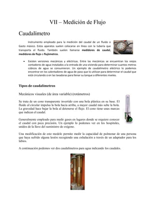 VII – Medición de Flujo
Caudalímetro
       Instrumento empleado para la medición del caudal de un fluido o
Gasto másico. Estos aparatos suelen colocarse en línea con la tubería que
transporta el fluido. También suelen llamarse medidores de caudal,
medidores de flujo o flujómetros.

      Existen versiones mecánicas y eléctricas. Entre las mecánicas se encuentran los viejos
       contadores de agua instalados a la entrada de una vivienda para determinar cuantos metros
       cúbicos de agua se consumieron. Un ejemplo de caudalímetro eléctrico lo podemos
       encontrar en los calentadores de agua de paso que lo utilizan para determinar el caudal que
       está circulando o en las lavadoras para llenar su tanque a diferentes niveles.


Tipos de caudalímetros

Mecánicos visuales (de área variable) (rotámetros)

Se trata de un cono transparente invertido con una bola plástica en su base. El
fluido al circular impulsa la bola hacia arriba, a mayor caudal más sube la bola.
La gravedad hace bajar la bola al detenerse el flujo. El cono tiene unas marcas
que indican el caudal.

Generalmente empleado para medir gases en lugares donde se requiere conocer
el caudal con poca precisión. Un ejemplo lo podemos ver en los hospitales,
unidos de la llave del suministro de oxígeno.

Una modificación de este modelo permite medir la capacidad de pulmonar de una persona
que haya sufrido alguna lesión recogiendo una exhalación a través de un adaptador para los
labios.

A continuación podemos ver dos caudalímetros para agua indicando los caudales.
 