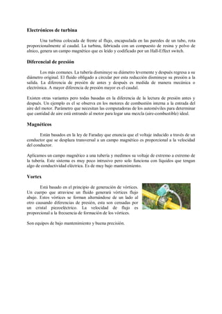 Electrónicos de turbina

        Una turbina colocada de frente al flujo, encapsulada en las paredes de un tubo, rota
proporcionalmente al caudal. La turbina, fabricada con un compuesto de resina y polvo de
alnico, genera un campo magnético que es leído y codificado por un Hall-Effect switch.

Diferencial de presión

        Los más comunes. La tubería disminuye su diámetro levemente y después regresa a su
diámetro original. El fluido obligado a circular por esta reducción disminuye su presión a la
salida. La diferencia de presión de antes y después es medida de manera mecánica o
electrónica. A mayor diferencia de presión mayor es el caudal.

Existen otras variantes pero todas basadas en la diferencia de la lectura de presión antes y
después. Un ejemplo es el se observa en los motores de combustión interna a la entrada del
aire del motor. Parámetro que necesitan las computadoras de los automóviles para determinar
que cantidad de aire está entrando al motor para logar una mezcla (aire-combustible) ideal.

Magnéticos

       Están basados en la ley de Faraday que enuncia que el voltaje inducido a través de un
conductor que se desplaza transversal a un campo magnético es proporcional a la velocidad
del conductor.

Aplicamos un campo magnético a una tubería y medimos su voltaje de extremo a extremo de
la tubería. Este sistema es muy poco intrusivo pero solo funciona con líquidos que tengan
algo de conductividad eléctrica. Es de muy bajo mantenimiento.

Vortex

       Está basado en el principio de generación de vórtices.
Un cuerpo que atraviese un fluido generará vórtices flujo
abajo. Estos vórtices se forman alternándose de un lado al
otro causando diferencias de presión, esta son censadas por
un cristal piezoeléctrico. La velocidad de flujo es
proporcional a la frecuencia de formación de los vórtices.

Son equipos de bajo mantenimiento y buena precisión.
 