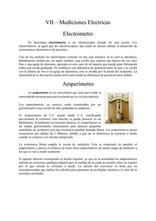 VII – Mediciones Electricas
                                     Electrómetro
       Se denomina electrómetro a un electroscopio dotado de una escala. Los
electrómetros, al igual que los electroscopios, han caído en desuso debido al desarrollo de
instrumentos electrónicos de precisión.

Uno de los modelos de electrómetro consiste en una caja metálica en la cual se introduce,
debidamente aislada por un tapón aislante, una varilla que soporta una lámina de oro muy
fina o una aguja de aluminio, apoyada en este caso de tal manera que pueda girar libremente
sobre una escala graduada. Al establecer una diferencia de potencial entre la caja y la varilla
con la lámina de oro (o la aguja de aluminio), esta es atraída por la pared del recipiente. La
intensidad de la desviación puede servir para medir la diferencia de potencial entre ambas.


                                     Amperímetro
        Un amperímetro es un instrumento que sirve para medir la
intensidad de corriente que está circulando por un Circuito eléctrico.

Los amperímetros, en esencia, están constituidos por un
galvanómetro cuya escala ha sido graduada en amperios.

El Amperímetro de C.C. puede medir C.A. rectificando
previamente la corriente, esta función se puede destacar en un
Multimetro. Si hablamos en términos básicos, el Amperímetro es
un simple galvanómetro (instrumento para detectar pequeñas
cantidades de corriente) con una resistencia paralela llamada Shunt. Los amperímetros tienen
resistencias por debajo de 1 Ohmnio, debido a que no se disminuya la corriente a medir
cuando se conecta a un circuito energizado.

La resistencia Shunt amplia la escala de medición. Esta es conectada en paralelo al
amperímetro y ahorra el esfuerzo de tener otros amperímetros de menor rango de medición a
los que se van a medir realmente.

El aparato descrito corresponde al diseño original, ya que en la actualidad los amperímetros
utilizan un conversor analógico/digital para la medida de la caída de tensión sobre un resistor
por el que circula la corriente a medir. La lectura del conversor es leída por un
microprocesador que realiza los cálculos para presentar en un display numérico el valor de la
corriente circulante.
 