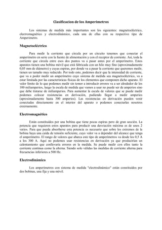 Clasificacion de los Amperimetros

       Los sistemas de medida más importantes son los siguientes: magnetoeléctrico,
electromagnético y electrodinámico, cada una de ellas con su respectivo tipo de
Amperimetro.

Magnetoeléctrico

        Para medir la corriente que circula por un circuito tenemos que conectar el
amperímetro en serie con la fuente de alimentación y con el receptor de corriente. Así, toda la
corriente que circula entre esos dos puntos va a pasar antes por el amperímetro. Estos
aparatos tienen una bobina móvil que está fabricada con un hilo muy fino (aproximadamente
0,05 mm de diámetro) y cuyas espiras, por donde va a pasar la corriente que queremos medir,
tienen un tamaño muy reducido. Por todo esto, podemos decir que la intensidad de corriente,
que va a poder medir un amperímetro cuyo sistema de medida sea magnetoeléctrico, va a
estar limitada por las características físicas de los elementos que componen dicho aparato. El
valor límite de lo que podemos medir sin temor a introducir errores va a ser alrededor de los
100 miliamperios, luego la escala de medida que vamos a usar no puede ser de amperios sino
que debe tratarse de miliamperios. Para aumentar la escala de valores que se puede medir
podemos colocar resistencias en derivación, pudiendo llegar a medir amperios
(aproximadamente hasta 300 amperios). Las resistencias en derivación pueden venir
conectadas directamente en el interior del aparato o podemos conectarlas nosotros
externamente.

Electromagnético

        Están constituidos por una bobina que tiene pocas espiras pero de gran sección. La
potencia que requieren estos aparatos para producir una desviación máxima es de unos 2
vatios. Para que pueda absorberse esta potencia es necesario que sobre los extremos de la
bobina haya una caída de tensión suficiente, cuyo valor va a depender del alcance que tenga
el amperímetro. El rango de valores que abarca este tipo de amperímetros va desde los 0,5 A
a los 300 A. Aquí no podemos usar resistencias en derivación ya que producirían un
calentamiento que conllevaría errores en la medida. Se puede medir con ellos tanto la
corriente continua como la alterna. Siendo solo válidas las medidas de corriente alterna para
frecuencias inferiores a 500 Hz.

Electrodinámico

       Los amperímetros con sistema de medida "electrodinámico" están constituidos por
dos bobinas, una fija y una móvil.
 