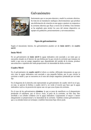 Galvanómetro
                           Instrumento que se usa para detectar y medir la corriente eléctrica.
                           Se trata de un transductor analógico electromecánico que produce
                           una deformación de rotación en una aguja o puntero en respuesta a
                           la corriente eléctrica que fluye a través de su bobina. Este término
                           se ha ampliado para incluir los usos del mismo dispositivo en
                           equipos de grabación, posicionamiento y servomecanismos.




                                Tipos de galvanómetros

Según el mecanismo interno, los galvanómetros pueden ser de imán móvil o de cuadro
móvil.

Imán Móvil

En un galvanómetro de imán móvil la aguja indicadora está asociada a un imán que se
encuentra situado en el interior de una bobina por la que circula la corriente que tratamos de
medir y que crea un campo magnético que, dependiendo del sentido de la misma, produce
una atracción o repulsión del imán proporcional a la intensidad de dicha corriente.

Cuadro Móvil

En el galvanómetro de cuadro móvil el efecto es similar, difiriendo únicamente en que en
este caso la aguja indicadora está asociada a una pequeña bobina, por la que circula la
corriente a medir y que se encuentra en el seno del campo magnético producido por un imán
fijo.

En el diagrama de la derecha está representado un galvanómetro de cuadro móvil en el que,
en rojo, se aprecia la bobina o cuadro móvil y en verde el resorte que hace que la aguja
indicadora vuelva a la posición de reposo una vez que cesa el paso de corriente.

En el caso de los galvanómetros térmicos, lo que se pone de manifiesto es el alargamiento
producido al calentarse, por el Efecto Joule, al paso de la corriente, un hilo muy fino
arrollado a un cilindro solidario con la aguja indicadora. Lógicamente el mayor o menor
alargamiento es proporcional a la intensidad de la corriente. También existen galvanómetros
que a su entrada tienen un termopar y también funcionan bajo efecto joule.
 
