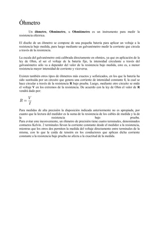 Óhmetro
        Un óhmetro, Ohmímetro, u Ohmiómetro es un instrumento para medir la
resistencia eléctrica.

El diseño de un óhmetro se compone de una pequeña batería para aplicar un voltaje a la
resistencia bajo medida, para luego mediante un galvanómetro medir la corriente que circula
a través de la resistencia.

La escala del galvanómetro está calibrada directamente en ohmios, ya que en aplicación de la
ley de Ohm, al ser el voltaje de la batería fijo, la intensidad circulante a través del
galvanómetro sólo va a depender del valor de la resistencia bajo medida, esto es, a menor
resistencia mayor intensidad de corriente y viceversa.

Existen también otros tipos de óhmetros más exactos y sofisticados, en los que la batería ha
sido sustituida por un circuito que genera una corriente de intensidad constante I, la cual se
hace circular a través de la resistencia R bajo prueba. Luego, mediante otro circuito se mide
el voltaje V en los extremos de la resistencia. De acuerdo con la ley de Ohm el valor de R
vendrá dado por:




Para medidas de alta precisión la disposición indicada anteriormente no es apropiada, por
cuanto que la lectura del medidor es la suma de la resistencia de los cables de medida y la de
la                         resistencia                        bajo                     prueba.
Para evitar este inconveniente, un óhmetro de precisión tiene cuatro terminales, denominados
contactos Kelvín. 2 terminales llevan la corriente constante desde el medidor a la resistencia,
mientras que los otros dos permiten la medida del voltaje directamente entre terminales de la
misma, con lo que la caída de tensión en los conductores que aplican dicha corriente
constante a la resistencia bajo prueba no afecta a la exactitud de la medida.
 