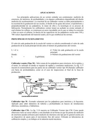 APLICACIONES

        Las principales aplicaciones de un vernier estándar son comúnmente: medición de
exteriores, de interiores, de profundidades y en algunos calibradores dependiendo del diseño
medición de escalonamiento. La exactitud de un calibrador vernier se debe principalmente a
la exactitud de la graduación de sus escalas, el diseño de las guías del cursor, el paralelismo y
perpendicularidad de sus palpadores, la mano de obra y la tecnología en su proceso de
fabricación. Normalmente los calibradores vernier tienen un acabado en cromo satinado el
cual elimina los reflejos, se construyen en acero inoxidable con lo que se reduce la corrosión
o bien en acero al carbono, la dureza de las superficies de los palpadores oscila entre 550 y
700 vickers dependiendo del material usado y de lo que establezcan las normas.

PRINCIPIO DE FUNCIONAMIENTO

El valor de cada graduación de la escala del vernier se calcula considerando el valor de cada
graduación de la escala principal divido entre el número de graduaciones del vernier.

L=d/n                                               d =Valor de cada graduación en la escala
                                                    principal,
Donde:                                              n=Número de graduaciones del vernier
L               =               Legibilidad,


Calibrador común (Tipo M).- Sólo consta de los palpadores para exteriores, de la regleta, y
el nonio. Es utilizado en donde se requiere de rapidez y constantes mediciones, La fig. 3.17
muestra la nomenclatura para las partes de un calibrador vernier tipo M (llamado calibrador
con barra de profundidades), como en el caso de inspecciones al final de la línea de
producción.




Calibrador tipo M.- Formado solamente por los palpadores para interiores y la bayoneta.
Aplicado para saber diámetros de tuberías y profundidades en huecos de instalaciones
eléctricas, neumáticas, e hidráulicas.

Calibrador tipo CM.- La fig. 3.18 muestra un Calibrador Vernier tipo CM. Como puede
observarse tiene un cursor abierto y está diseñado en tal forma en que las puntas de medición
de exteriores pueden utilizarse para medición de interiores este tipo por lo general cuenta con
un dispositivo de ajuste para el movimiento fino del cursor. Utilizado en laboratorios de
calibración simples, y en trabajos en la industria metal-mecánica.
 