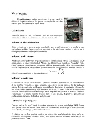 Voltímetro
       Un voltímetro es un instrumento que sirve para medir la
diferencia de potencial entre dos puntos de un circuito eléctrico
cerrado pero a la vez abiertos en los polos.


Clasificación

Podemos clasificar los voltímetros por su funcionamiento
mecánico, siendo en todos los casos el mismo instrumento

Voltímetros electromecánicos

Estos voltímetros, en esencia, están constituidos por un galvanómetro cuya escala ha sido
graduada en voltios. Existen modelos que separan las corrientes continua y alterna de la
señal, pudiendo medirlas independientemente.

Voltímetros electrónicos

Añaden un amplificador para proporcionar mayor impedancia de entrada (del orden de los 20
megaohmios) y mayor sensibilidad. Algunos modelos ofrecen medida de "verdadero valor
eficaz" para corrientes alternas. Los que no miden el verdadero valor eficaz es por que miden
el valor de pico a pico, y suponiendo que se trata de una señal sinusoidal perfecta, calculan el


valor eficaz por medio de la siguiente fórmula:

Voltímetros vectoriales

Se utilizan con señales de microondas. Además del módulo de la tensión dan una indicación
de su fase.Un voltímetro es aquel aparato o dispositivo que se utiliza a fin de medir, de
manera directa o indirecta, la diferencia potencial entre dos puntos de un circuito eléctrico. Se
usa tanto por los especialistas y reparadores de artefactos eléctricos, como por aficionados en
el hogar para diversos fines; la tecnología actual ha permitido poner en el mercado versiones
económicas y al mismo tiempo precisas para el uso general, dispositivos presentes en
cualquier casa de ventas dedicada a la electrónica.

Voltímetros digitales [editar]

Dan una indicación numérica de la tensión, normalmente en una pantalla tipo LCD. Suelen
tener prestaciones adicionales como memoria, detección de valor de pico, verdadero valor
eficaz (RMS), autorrango y otras funcionalidades.

El sistema de medida emplea técnicas de conversión analógico-digital (que suele ser
empleando un integrador de doble rampa) para obtener el valor numérico mostrado en una
pantalla numérica LCD.
 