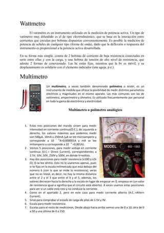 Wattmetro
       El vatimétro es un instrumento utilizado en la medición de potencia activa. Un tipo de
vatímetro muy difundido es el de tipo electrodinámico, que se basa en la interacción entre
corrientes que circulan por bobinas dispuestas convenientemente. Es posible la medición de
potencia de señales de cualquier tipo (forma de onda), dado que la deflexión o respuesta del
instrumento es proporcional a la potencia activa desarrollada.

En su forma más simple, consta de 2 bobinas de corriente de baja resistencia conectadas en
serie entre ellas y con la carga, y una bobina de tensión de alto nivel de resistencia, que
admite 2 formas de conexionado. Las bc están fijas, mientras que la bv es móvil, y su
desplazamiento es solidario con el elemento indicador (una aguja, p.e.).


Multímetro
                    Un multímetro, a veces también denominado polímetro o tester, es un
                    instrumento de medida que ofrece la posibilidad de medir distintos parametros
                    electricos y magnitudes en el mismo aparato. Las más comunes son las de
                    voltímetro, amperímetro y óhmetro. Es utilizado frecuentemente por personal
                    en toda la gama de electrónica y electricidad.

                                      Multímetro o polímetro analógico



   1. Estas tres posiciones del mando sirven para medir
      intensidad en corriente contínua(D.C.), de izquierda a
      derecha, los valores máximos que podemos medir
      son:500μA, 10mA y 250mA (μA se lee microamperio y
      corresponde a 10 − 6A=0,000001A y mA se lee
      miliamperio y corresponde a 10 − 3 =0,001A).
   2. Vemos 5 posiciones, para medir voltaje en corriente
      contínua (D.C.= Direct Current), correspondientes a
      2.5V, 10V, 50V, 250V y 500V, en donde V=voltios.
   3. Hay dos posiciones para medir resistencia (x10Ω y x1k
      Ω); Ω se lee ohmio. Esto no lo usaremos apenas, pues
      si te fijas en la escala milimetrada que está debajo del
      número 6 (con la que se mide la resistencia), verás
      que no es lineal, es decir, no hay la misma distancia
      entre el 2 y el 3 que entre el 4 y el 5; además, los
      valores decrecen hacia la derecha y la escala en lugar de empezar en 0, empieza en (un valor
      de resistencia igual a significa que el circuito está abierto). A veces usamos estas posiciones
      para ver si un cable está roto y no conduce la corriente.
   4. Como en el apartado 2, pero en este caso para medir corriente alterna (A.C.:=Altern
      Current).
   5. Sirve para comprobar el estado de carga de pilas de 1.5V y 9V.
   6. Escala para medir resistencia.
   7. Escalas para el resto de mediciones. Desde abajo hacia arriba vemos una de 0 a 10, otra de 0
      a 50 y una última de 0 a 250.
 