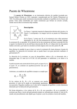 Puente de Wheatstone
       Un puente de Wheatstone. es un instrumento eléctrico de medida inventado por.
Samuel Hunter Christie en 1832, mejorado y popularizado por Sir Charles Wheatstone en
1843. Se utiliza para medir resistencias desconocidas mediante el equilibrio de los brazos del
puente. Estos están constituidos por cuatro resistencias que forman un circuito cerrado,
siendo una de ellas la resistencia bajo medida.


                         Descripción

                         La Figura 1 siguiente muestra la disposición eléctrica del circuito y la
                         Figura 2 corresponde a la imagen real de un puente de Wheatstone
                         típico.

                         En la Figura 1 vemos que, Rx es la resistencia cuyo valor queremos
                         determinar, R1, R2 y R3 son resistencias de valores conocidos, además
la resistencia R2 es ajustable. Si la relación de las dos resistencias del brazo conocido (R 1/R2)
es igual a la relación de las dos del brazo desconocido (Rx/R3), el voltaje entre los dos puntos
medios será nulo y por tanto no circulará corriente alguna entre esos dos puntos C y B.

Para efectuar la medida lo que se hace es variar la resistencia R2 hasta alcanzar el punto de
equilibrio. La detección de corriente nula se puede hacer con gran precisión mediante el
galvanómetro V.

La dirección de la corriente, en caso de desequilibrio, indica si R 2 es demasiado alta o
demasiado baja. El valor de la F.E.M. (E) del generador es indiferente y no afecta a la
medida.

Cuando el puente esta construido de forma que R3 es igual a R2, Rx
es igual a R1 en condición de equilibrio.(corriente nula por el
galvanómetro).

Asimismo, en condición de equilibrio siempre se cumple que:




Si los valores de R1, R2 y R3 se conocen con mucha
precisión, el valor de Rx puede ser determinado igualmente
con precisión. Pequeños cambios en el valor de Rx romperán el equilibrio y serán claramente
detectados por la indicación del galvanómetro.

De forma alternativa, si los valores de R1, R2 y R3 son conocidos y R2 no es ajustable, la
corriente que fluye a través del galvanómetro puede ser utilizada para calcular el valor de R x
siendo este procedimiento más rápido que el ajustar a cero la corriente a través del medidor.
 