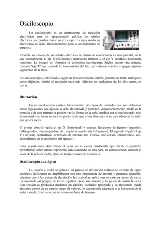 Osciloscopio
        Un osciloscopio es un instrumento de medición
electrónico para la representación gráfica de señales
eléctricas que pueden variar en el tiempo. Es muy usado en
electrónica de señal, frecuentemente junto a un analizador de
espectro.

Presenta los valores de las señales eléctricas en forma de coordenadas en una pantalla, en la
que normalmente el eje X (horizontal) representa tiempos y el eje Y (vertical) representa
tensiones. La imagen así obtenida se denomina oscilograma. Suelen incluir otra entrada,
llamada "eje Z" que controla la luminosidad del haz, permitiendo resaltar o apagar algunos
segmentos de la traza.

Los osciloscopios, clasificados según su funcionamiento interno, pueden ser tanto analógicos
como digitales, siendo el resultado mostrado idéntico en cualquiera de los dos casos, en
teoría.


Utilización

        En un osciloscopio existen, básicamente, dos tipos de controles que son utilizados
como reguladores que ajustan la señal de entrada y permiten, consecuentemente, medir en la
pantalla y de esta manera se pueden ver la forma de la señal medida por el osciloscopio, esto
denominado en forma técnica se puede decir que el osciloscopio sirve para observar la señal
que quiera medir.

El primer control regula el eje X (horizontal) y aprecia fracciones de tiempo (segundos,
milisegundos, microsegundos, etc., según la resolución del aparato). El segundo regula el eje
Y (vertical) controlando la tensión de entrada (en Voltios, milivoltios, microvoltios, etc.,
dependiendo de la resolución del aparato).

Estas regulaciones determinan el valor de la escala cuadricular que divide la pantalla,
permitiendo saber cuánto representa cada cuadrado de esta para, en consecuencia, conocer el
valor de la señal a medir, tanto en tensión como en frecuencia.

Osciloscopio analógico

        La tensión a medir se aplica a las placas de desviación vertical de un tubo de rayos
catódicos (utilizando un amplificador con alta impedancia de entrada y ganancia ajustable)
mientras que a las placas de desviación horizontal se aplica una tensión en diente de sierra
(denominada así porque, de forma repetida, crece suavemente y luego cae de forma brusca).
Esta tensión es producida mediante un circuito oscilador apropiado y su frecuencia puede
ajustarse dentro de un amplio rango de valores, lo que permite adaptarse a la frecuencia de la
señal a medir. Esto es lo que se denomina base de tiempos.
 
