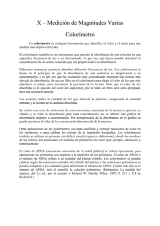 X – Medición de Magnitudes Varias
                                   Colorímetro
      Un colorímetro es cualquier herramienta que identifica el color y el matiz para una
medida más objetiva del color.

El colorímetro también es un instrumento que permite la absorbancia de una solución en una
específica frecuencia de luz a ser determinada. Es por eso, que hacen posible descubrir la
concentración de un soluto conocido que sea proporcional a la absorbancia.

Diferentes sustancias químicas absorben diferentes frecuencias de luz. Los colorímetros se
basan en el principio de que la absorbancia de una sustancia es proporcional a su
concentración, y es por eso que las sustancias más concentradas muestran una lectura más
elevada de absorbancia. Se usa un filtro en el colorímetro para elegir el color de luz que más
absorberá el soluto, para maximizar la precisión de la lectura. Note que el color de luz
absorbida es lo opuesto del color del espécimen, por lo tanto un filtro azul sería apropiado
para una sustancia naranja.

Los sensores miden la cantidad de luz que atravesó la solución, comparando la cantidad
entrante y la lectura de la cantidad absorbida.

Se realiza una serie de soluciones de concentraciones conocidas de la sustancia química en
estudio y se mide la absorbancia para cada concentración, así se obtiene una gráfica de
absorbancia respecto a concentración. Por extrapolación de la absorbancia en la gráfica se
puede encontrar el valor de la concentración desconocida de la muestra.

Otras aplicaciones de los colorímetros son para cualificar y corregir reacciones de color en
los monitores, o para calibrar los colores de la impresión fotográfica. Los colorímetros
también se utilizan en personas con déficit visual (ceguera o daltonismo), donde los nombres
de los colores son anunciados en medidas de parámetros de color (por ejemplo, saturación y
luminiscencia)

El color de APHA (asociación americana de la salud pública) se utiliza típicamente para
caracterizar los polímeros con respecto a la amarillez de los polímeros. El color de APHA o
el número de APHA refiere a un estándar del platino-cobalto. Los colorímetros se pueden
calibrar según las soluciones estándar del cobalto del platino y las soluciones poliméricas se
pueden comparar a los estándares para determinar el número de APHA. Cuanto más alto es el
número de APHA, más el amarillo la solución polimérica. (Referencia: La medida del
aspecto, del 2.o ed., por el cazador y Richard W. Harold, Wiley, 1987, P. 211 y 214 de
Richard S.)
 