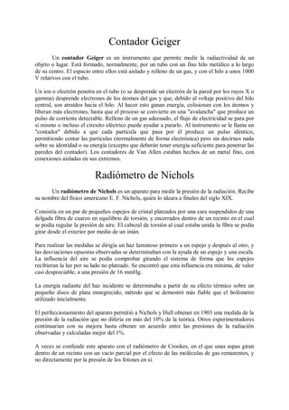 Contador Geiger
        Un contador Geiger es un instrumento que permite medir la radiactividad de un
objeto o lugar. Está formado, normalmente, por un tubo con un fino hilo metálico a lo largo
de su centro. El espacio entre ellos está aislado y relleno de un gas, y con el hilo a unos 1000
V relativos con el tubo.

Un ion o electrón penetra en el tubo (o se desprende un electrón de la pared por los rayos X o
gamma) desprende electrones de los átomos del gas y que, debido al voltaje positivo del hilo
central, son atraídos hacia el hilo. Al hacer esto ganan energía, colisionan con los átomos y
liberan más electrones, hasta que el proceso se convierte en una "avalancha" que produce un
pulso de corriente detectable. Relleno de un gas adecuado, el flujo de electricidad se para por
si mismo o incluso el circuito eléctrico puede ayudar a pararlo. Al instrumento se le llama un
"contador" debido a que cada partícula que pasa por él produce un pulso idéntico,
permitiendo contar las partículas (normalmente de forma electrónica) pero sin decirnos nada
sobre su identidad o su energía (excepto que deberán tener energía suficiente para penetrar las
paredes del contador). Los contadores de Van Allen estaban hechos de un metal fino, con
conexiones aisladas en sus extremos.


                          Radiómetro de Nichols
      Un radiómetro de Nichols es un aparato para medir la presión de la radiación. Recibe
su nombre del físico americano E. F. Nichols, quién lo ideara a finales del siglo XIX.

Consistía en un par de pequeños espejos de cristal plateados por una cara suspendidos de una
delgada fibra de cuarzo en equilibrio de torsión, y encerrados dentro de un recinto en el cual
se podía regular la presión de aire. El cabezal de torsión al cual estaba unida la fibra se podía
girar desde el exterior por medio de un imán.

Para realizar las medidas se dirigía un haz luminoso primero a un espejo y después al otro, y
las desviaciones opuestas observadas se determinaban con la ayuda de un espejo y una escala.
La influencia del aire se podía comprobar girando el sistema de forma que los espejos
recibieran la luz por su lado no plateado. Se encontró que esta influencia era mínima, de valor
casi despreciable, a una presión de 16 mmHg.

La energía radiante del haz incidente se determinaba a partir de su efecto térmico sobre un
pequeño disco de plata ennegrecido, método que se demostró más fiable que el bolómetro
utilizado inicialmente.

El perfeccionamiento del aparato permitió a Nichols y Hull obtener en 1903 una medida de la
presión de la radiación que no difería en más del 10% de la teórica. Otros experimentadores
continuarían con su mejora hasta obtener un acuerdo entre las presiones de la radiación
observadas y calculadas mejor del 1%.

A veces se confunde este aparato con el radiómetro de Crookes, en el que unas aspas giran
dentro de un recinto con un vacío parcial por el efecto de las moléculas de gas remanentes, y
no directamente por la presión de los fotones en sí.
 