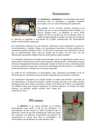 Sismómetro
                                 Un sismómetro o sismógrafo es un instrumento para medir
                                 terremotos para la sismología o pequeños temblores
                                 provocados, en el caso de la Sismología de exploración.

                               Este aparato, en sus versiones iniciales, consistía en un
                               péndulo que por su masa permanecía inmóvil debido a la
                               inercia, mientras todo a su alrededor se movía; dicho
                               péndulo llevaba un punzón que iba escribiendo sobre un
                               rodillo de papel pautado en tiempo, de modo que al empezar
la vibración se registraba el movimiento en el papel, constituyendo esta representación
gráfica el denominado sismograma.

Los instrumentos modernos son, por supuesto, electrónicos. Estos sismógrafos se parecen a
los acelerómetros, y tienden a llegar a ser instrumentos universales. En años anteriores, los
sismómetros podrían “quedarse cortos” o ir fuera de la escala para el movimiento de la Tierra
que es suficientemente fuerte para ser sentido por la gente. En este caso, solo los
instrumentos que podrían trabajar serían los acelerómetros menos sensibles.

Los modernos sismómetros de banda ancha (llamados así por la capacidad de registro en un
ancho rango de frecuencias) consisten de un pequeña „masa de prueba‟, confinada por fuerzas
eléctricas, manejada por electrónica sofisticada. Cuando la Tierra se mueve, electrónicamente
se trata de mantener la masa fija a través de la retroalimentación del circuito. La cantidad de
fuerza necesaria para conseguir esto es entonces registrada.

La salida de los acelerómetros es directamente como aceleración (recordando F=ma de
Newton), pero los sismómetros usan un circuito integrado para una salida de velocidad.

Los sismómetros espaciados en un arreglo pueden ser usados para localizar a precisión, en
tres dimensiones, la fuente del terremoto, usando el tiempo que toma a las ondas sísmicas
propagarse hacia fuera desde el epicentro, el punto de la ruptura de la falla. Los sismógrafos
son también usados para detectar explosiones de pruebas nucleares. Al estudiar las ondas
sísmicas, los geólogos pueden también hacer mapas del
interior de la Tierra.




                      PH-metro
        El pHmetro es un sensor utilizado en el método
electroquímico para medir el pH de una disolución. La
determinacion de pH consiste en medir el potencial que se
desarrolla a través de una fina membrana de vidrio que separa
dos soluciones con diferente concentración de protones. En
consecuencia se conoce muy bien la sensibilidad y la
selectividad de las membranas de vidrio delante el pH.
 
