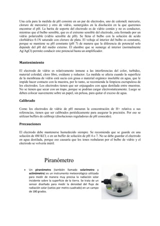 Una cela para la medida de pH consiste en un par de electrodos, uno de calomel( mercurio,
cloruro de mercurio) y otro de vidrio, sumergidos en la disolución en la que queremos
encontrar el pH. La barita de soporte del electrodo es de vidrio común y no es conductor,
mientras que el bulbo sensible, que es el extremo sensible del electrodo, esta formado por un
vidrio polarizable (vidrio sensible de pH). Se llena el bulbo con la solución de acido
clorhídrico 0.1N saturado con cloruro de plata. El voltaje al interior del bulbo es constante,
porque se mantiene su pH constante (pH 7) de manera que la diferencia de potencial solo
depende del pH del medio externo. El alambre que se sumerge al interior (normalmente
Ag/AgCl) permite conducir este potencial hasta un amplificador.


Mantenimiento

El electrodo de vidrio es relativamente inmune a las interferencias del color, turbidez,
material coloidal, cloro libre, oxidante y reductor. La medida se afecta cuando la superficie
de la membrana de vidrio está sucia con grasa o material orgánico insoluble en agua, que le
impide hacer contacto con la muestra, por lo tanto, se recomienda la limpieza escrupulosa de
los electrodos. Los electrodos tienen que ser enjuagados con agua destilada entre muestras.
No se tienen que secar con un trapo, porque se podrían cargar electrostaticamente. Luego se
deben colocar suavemente sobre un papel, sin pelusa, para quitar el exceso de agua.

Calibrado

Como los electrodos de vidrio de pH mesuran la concentración de H+ relativa a sus
referencias, tienen que ser calibrados periódicamente para asegurar la precisión. Por eso se
utilizan buffers de calibraje (disoluciones reguladoras de pH conocido).

Precauciones

El electrodo debe mantenerse humedecido siempre. Se recomienda que se guarde en una
solución de 4M KCl; o en un buffer de solución de pH 4 o 7. No se debe guardar el electrodo
en agua destilada, porque eso causaría que los iones resbalaran por el bulbo de vidrio y el
electrodo se volvería inútil.




                   Piranómetro
      Un piranómetro (también llamado solarímetro y
       actinómetro) es un instrumento meteorológico utilizado
       para medir de manera muy precisa la radiación solar
       incidente sobre la superficie de la tierra. Se trata de un
       sensor diseñado para medir la densidad del flujo de
       radiación solar (vatios por metro cuadrado) en un campo
       de 180 grados.
 