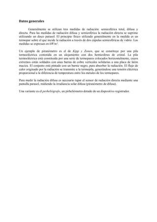 Datos generales

        Generalmente se utilizan tres medidas de radiación: semiesférica total, difusa y
directa. Para las medidas de radiación difusa y semiesférica la radiación directa se suprime
utilizando un disco parasol. El principio físico utilizado generalmente en la medida es un
termopar sobre el que incide la radiación a través de dos cúpulas semiesféricas de vidrio. Las
medidas se expresan en kW/m².

Un ejemplo de piranómetro es el de Kipp y Zonen, que se constituye por una pila
termoeléctrica contenida en un alojamiento con dos hemiesferas de cristal. La pila
termoeléctrica está constituida por una serie de termopares colocados horizontalmente, cuyos
extremos están soldados con unas barras de cobre verticales solidarias a una placa de latón
maciza. El conjunto está pintado con un barniz negro, para absorber la radiación. El flujo de
calor originado por la radiación se transmite a la termopila, generándose una tensión eléctrica
proporcional a la diferencia de temperatura entre los metales de los termopares.

Para medir la radiación difusa es necesario tapar el sensor de radiación directa mediante una
pantalla parasol, midiendo la irradiancia solar difusa (piranómetro de difusa).

Una variante es el perheliógrafo, un pirheliómetro dotado de un dispositivo registrador.
 