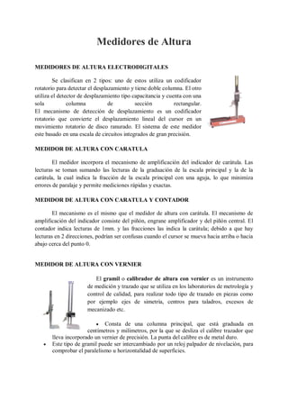 Medidores de Altura

MEDIDORES DE ALTURA ELECTRODIGITALES

        Se clasifican en 2 tipos: uno de estos utiliza un codificador
rotatorio para detectar el desplazamiento y tiene doble columna. El otro
utiliza el detector de desplazamiento tipo capacitancia y cuenta con una
sola           columna           de         sección          rectangular.
El mecanismo de detección de desplazamiento es un codificador
rotatorio que convierte el desplazamiento lineal del cursor en un
movimiento rotatorio de disco ranurado. El sistema de este medidor
este basado en una escala de circuitos integrados de gran precisión.

MEDIDOR DE ALTURA CON CARATULA

        El medidor incorpora el mecanismo de amplificación del indicador de carátula. Las
lecturas se toman sumando las lecturas de la graduación de la escala principal y la de la
carátula, la cual indica la fracción de la escala principal con una aguja, lo que minimiza
errores de paralaje y permite mediciones rápidas y exactas.

MEDIDOR DE ALTURA CON CARATULA Y CONTADOR

        El mecanismo es el mismo que el medidor de altura con carátula. El mecanismo de
amplificación del indicador consiste del piñón, engrane amplificador y del piñón central. El
contador indica lecturas de 1mm. y las fracciones las indica la carátula; debido a que hay
lecturas en 2 direcciones, podrían ser confusas cuando el cursor se mueva hacia arriba o hacia
abajo cerca del punto 0.


MEDIDOR DE ALTURA CON VERNIER

                          El gramil o calibrador de altura con vernier es un instrumento
                       de medición y trazado que se utiliza en los laboratorios de metrología y
                       control de calidad, para realizar todo tipo de trazado en piezas como
                       por ejemplo ejes de simetría, centros para taladros, excesos de
                       mecanizado etc.

                           Consta de una columna principal, que está graduada en
                      centímetros y milímetros, por la que se desliza el calibre trazador que
       lleva incorporado un vernier de precisión. La punta del calibre es de metal duro.
      Este tipo de gramil puede ser intercambiado por un reloj palpador de nivelación, para
       comprobar el paralelismo u horizontalidad de superficies.
 