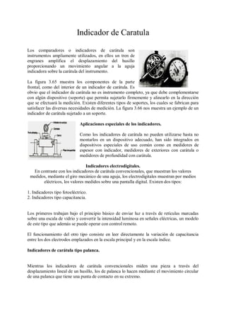 Indicador de Caratula
Los comparadores o indicadores de carátula son
instrumentos ampliamente utilizados, en ellos un tren de
engranes amplifica el desplazamiento del husillo
proporcionando un movimiento angular a la aguja
indicadora sobre la carátula del instrumento.

La figura 3.65 muestra los componentes de la parte
frontal, como del interior de un indicador de carátula. Es
obvio que el indicador de carátula no es instrumento completo, ya que debe complementarse
con algún dispositivo (soporte) que permita sujetarlo firmemente y alinearlo en la dirección
que se efectuará la medición. Existen diferentes tipos de soportes, los cuales se fabrican para
satisfacer las diversas necesidades de medición. La figura 3.66 nos muestra un ejemplo de un
indicador de carátula sujetado a un soporte.

                              Aplicaciones especiales de los indicadores.

                              Como los indicadores de carátula no pueden utilizarse hasta no
                              montarlos en un dispositivo adecuado, han sido integrados en
                              dispositivos especiales de uso común como en medidores de
                              espesor con indicador, medidores de exteriores con carátula o
                              medidores de profundidad con carátula.

                                Indicadores electrodigítales.
   En contraste con los indicadores de carátula convencionales, que muestran los valores
 medidos, mediante el giro mecánico de una aguja, los electrodigitales muestran por medios
        eléctricos, los valores medidos sobre una pantalla digital. Existen dos tipos:

1. Indicadores tipo fotoeléctrico.
2. Indicadores tipo capacitancia.


Los primeros trabajan bajo el principio básico de enviar luz a través de retículas marcadas
sobre una escala de vidrio y convertir la intensidad luminosa en señales eléctricas, un modelo
de este tipo que además se puede operar con control remoto.

El funcionamiento del otro tipo consiste en leer directamente la variación de capacitancia
entre los dos electrodos emplazados en la escala principal y en la escala índice.

Indicadores de carátula tipo palanca.


Mientras los indicadores de carátula convencionales miden una pieza a través del
desplazamiento lineal de un husillo, los de palanca lo hacen mediante el movimiento circular
de una palanca que tiene una punta de contacto en su extremo.
 