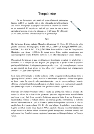 Torquimetro
        Es una herramienta para medir el torque (fuerza de palanca) en
Kg/m o en Lb/f. Las medidas máx. y mín. están dadas por el torquímetro
que utilices. Un ejemplo es el apriete de tuerces en una tapa de cilindros
de un automóvil. El torquímetro indicará que todas las tuercas están
apretadas a la misma presión (la indicada por el fabricante del vehículo) y
de esa forma, no sufrirá tensiones excesivas ni quedará floja.

                                             Tipos

Hay de las más diversas medidas. Manuales: del rango de 10–50Lbs., 10–150Lbs. etc. y los
grandes (manuales) del rango aprox. de 150–500Lbs. A MAYOR TORQUE MAYOR ES EL
BRAZO O PALANCA DEL TORQUÍMETRO. Pero también existen los Torquímetros
Hidráulicos que tienen 12.000Lbs de torque aprox. Estos grandes torquímetros son
accionados por un sistema de bomba hidráulica ya sea a base de compresor (aire) o eléctrico.

Dependiendo la faena en la cual se utilizará este torquímetro se optará por el eléctrico o
neumático. Si se trabajará en zona de gases (por ejemplo) no es posible utilizar el eléctrico
por la posibilidad cierta de chispas que puedan prender el gas… ej. en una planta procesadora
de gas metanol, en donde el gas no tiene olor, color y combustiona casi a temperatura
ambiente (18ºC) en forma espontánea.

En la punta del torquímetro se pondrá un llave o DADO hexagonal con la medida del perno a
apretar y al hacer “palanca” con el “brazo de la herramienta” se procede a realizar este apriete
en forma exacta. Tal como dice el comentario anterior… una vez que se gradúa previamente
el torque a realizar (manilla numerada que se gira hasta situarla en el valor deseado), cuando
este apriete llega al valor se escucha un click que indica que está logrado el valor.

Para todo esto existen obviamente tabla de valores de apriete para pernos de acuerdo a la
dureza del mismo. No se debe olvidar que se esta apretando un perno con un tremendo brazo
por lo que es muy fácil llegar a cortarlo. Existe una secuencia lógica de apriete de acuerdo a
la cantidad de pernos y se realizan entonces una serie de aprietes. Normalmente es en forma
cruzada o formando una “x”, y no se da todo el apriete final requerido. De acuerdo al valor es
posible hacer la primera ronda de 30% del valor total a llegar, después hacer otra ronda para
llegar a un 70% y en otra ronda llegar al 100% necesitado. Hay que considerar además si el
torque requerido es posible realizar en caliente (pernos a temperatura de trabajo elevada) o si
deben estar fríos. Se debe tomar en cuenta que los metales se dilatan por lo tanto los Torques
varían.
 