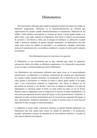 Dilatometros

    Son instrumentos utilizados para medir la expansion/contraccion relativa de solidos en
diferentes tempreaturas. Dilatación: es el aumento/disminución de volumen que
experimentan los cuerpos cuando aumenta/disminuye su temperatura. Dilatación de los
sólidos: Todos tienden a incrementar su volumen en mayor o menor grado cuando se le
aplica calor, y por ende, aumenta su temperatura. Este efecto se observa los pavimentos
de concreto y vías férreas o rieles, que se alargan al calentarse. La dilatación se puede
medir y demostrar mediante un aparato llamado dilatómetro. los dilatometros han sido
usado para control de calidad en materiales o en produccion. Ejemplos interesantes
incluyen la manufactura dew convertidores cataliticos y escudos de calor para la industria
aeroespacial.

                  Otra Información acerca de este tema es la siguiente:

El Dilatómetro es una herramienta que es muy utilizada para medir la expansión,
contracción, relativa de sólidos en diferentes temperaturas. En el desarrollo conoceremos
el uso, los tipos y la funcionalidad que tiene el dilatómetro.

Los Dilatómetros son instrumentos utilizados para medir como ya lo mencionábamos
anteriormente. La dilatación es el aumento, disminución de volumen que experimentan
los cuerpos cuando aumenta disminuye su temperatura. En la dilatación de los sólidos
todos tienden a incrementar su volumen en mayor o menor grado cuando se les aplica
calor y por consecuencia aumenta su temperatura, este efecto se observa en los
pavimentos de concreto y vías férreas o rieles que se alargan al calentarse. Los tipos de
dilatómetros se clasifican según la forma en como toman los datos ya sea de forma:
Manual: tanto la temperatura como la longitud de la muestra se toman manualmente y la
corrección por expansión térmica lineal del equipo se hace posteriormente. Grabación: se
adquieren los datos en forma instrumental, pero la corrección por expansión del equipo se
hace manualmente. Grabación automática: es similar al anterior, pero la corrección por
expansión lo hace el equipo en forma automática.

La dilatación se puede medir y demostrar mediante un aparato llamado dilatómetro, los
dilatómetros han sido usados para control de calidad en materiales o en producción,
ejemplos interesantes incluyen la manufactura de convertidotas catalíticos y escudos de
calor para la industria aeroespacial.
 