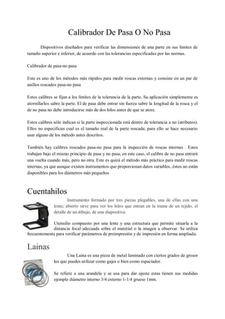 Calibrador De Pasa O No Pasa
      Dispositivos diseñados para verificar las dimensiones de una parte en sus límites de
tamaño superior e inferior, de acuerdo con las tolerancias especificadas por las normas.

Calibrador de pasa-no pasa

Este es uno de los métodos más rápidos para medir roscas externas y consiste en un par de
anillos roscados pasa-no pasa

Estos calibres se fijan a los límites de la tolerancia de la parte. Su aplicación simplemente es
atornillarlos sabre la parte. El de pasa debe entrar sin fuerza sabre la longitud de la rosca y el
de no pasa no debe introducirse más de dos hilos antes de que se atore.

Estos calibres sólo indican si la parte inspeccionada está dentro de tolerancia a no (atributos).
Ellos no especifican cual es el tamaño real de la parte roscada; para ello se hace necesario
usar alguno de los método antes descritos.

También hay calibres roscados pasa-no pasa para la inspección de roscas internas . Estos
trabajan bajo el mismo principio de pasa y no pasa; en este caso, el calibre de no pasa entrará
una vuelta cuando más, pero no otra. Este es quizá el método más práctico para medir roscas
internas, ya que aunque existen instrumentos que proporcionan datos variables, éstos no están
disponibles para los diámetros más pequeños



Cuentahilos
                       Instrumento formado por tres piezas plegables, una de ellas con una
               lente; abierto sirve para ver los hilos que entran en la trama de un tejido, el
               detalle de un dibujo, de una diapositiva.

             Utensilio compuesto por una lente y una estructura que permite situarla a la
             distancia focal adecuada sobre el material o la imagen a observar. Se utiliza
frecuentemente para verificar parámetros de preimpresión y de impresión en forma ampliada.


Lainas
                      Una Laina es una pieza de metal laminado con ciertos grados de grosor
               los que puedes utilizar como gajes o bien como espaciador.

               Se refiere a una arandela y se usa para dar ajuste estas tienen sus medidas
               ejemplo diámetro interno 3/4 externo 1-1/4 grueso 1mm.
 