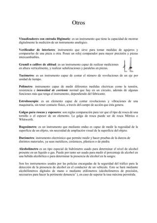 Otros

Visualizadores con entrada Digimatic: es un instrumento que tiene la capacidad de mostrar
digitalmente la medición de un instrumento analógico.

Verificador de interiores: instrumento que sirve para tomar medidas de agujeros y
compararlas de una pieza a otra. Posee un reloj comparador para mayor precisión y piezas
intercambiables.

Gramil o calibre de altitud: es un instrumento capaz de realizar mediciones
en altura verticalmente, y realizar señalizaciones y paralelas en piezas.

Tacómetro: es un instrumento capaz de contar el número de revoluciones de un eje por
unidad de tiempo.

Polímetro: instrumento capaz de medir diferentes medidas electricas como la tensión,
resistencia e intensidad de corriente normal que hay en un circuito, además de algunas
funciones más que tenga el instrumento, dependiendo del fabricante.

Estroboscopio: es un elemento capaz de contar revoluciones y vibraciones de una
maquinaria, sin tener contacto físico, a través del campo de acción que ésta genera.

Galgas para roscas y espesores: son reglas comparación para ver que el tipo de rosca de una
tornillo o el espesor de un elemento. La galga de rosca puede ser de rosca Métrica o
Whitworth.

Rugosímetro: es un instrumento que mediante ondas es capaz de medir la rugosidad de la
superficie de un objeto, sin necesidad de ampliación visual de la superficie del objeto.

Durómetro: instrumento electrónico que permite medir y hacer pruebas de la dureza de
distintos materiales, ya sean metálicos, cerámicos, plásticos o de piedra.

Alcoholímetro es un tipo especial de hidrómetro usado para determinar el nivel de alcohol
presente en un líquido o gas. Puede por tanto ser usado para medir el porcentaje de alcohol en
una bebida alcohólica o para determinar la presencia de alcohol en la sangre.

Son los instrumentos usados por las policías encargadas de la seguridad del tráfico para la
detección de la presencia de alcohol en el conductor de un vehículo. Esto se hará mediante
alcohólimetros digitales de mano o mediante etilómetros (alcoholímetros de precisión,
necesarios para hacer la pertinente denuncia1 ), en caso de superar la tasa máxima permitida.
 