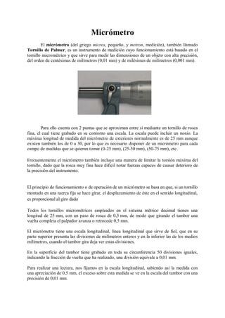 Micrómetro
        El micrómetro (del griego micros, pequeño, y metron, medición), también llamado
Tornillo de Palmer, es un instrumento de medición cuyo funcionamiento está basado en el
tornillo micrométrico y que sirve para medir las dimensiones de un objeto con alta precisión,
del orden de centésimas de milímetros (0,01 mm) y de milésimas de milímetros (0,001 mm).




        Para ello cuenta con 2 puntas que se aproximan entre sí mediante un tornillo de rosca
fina, el cual tiene grabado en su contorno una escala. La escala puede incluir un nonio. La
máxima longitud de medida del micrómetro de exteriores normalmente es de 25 mm aunque
existen también los de 0 a 30, por lo que es necesario disponer de un micrómetro para cada
campo de medidas que se quieran tomar (0-25 mm), (25-50 mm), (50-75 mm), etc.

Frecuentemente el micrómetro también incluye una manera de limitar la torsión máxima del
tornillo, dado que la rosca muy fina hace difícil notar fuerzas capaces de causar deterioro de
la precisión del instrumento.


El principio de funcionamiento o de operación de un micrómetro se basa en que, si un tornillo
montado en una tuerca fija se hace girar, el desplazamiento de éste en el sentido longitudinal,
es proporcional al giro dado

Todos los tornillos micrométricos empleados en el sistema métrico decimal tienen una
longitud de 25 mm, con un paso de rosca de 0,5 mm, de modo que girando el tambor una
vuelta completa el palpador avanza o retrocede 0,5 mm.

El micrómetro tiene una escala longitudinal, línea longitudinal que sirve de fiel, que en su
parte superior presenta las divisiones de milímetros enteros y en la inferior las de los medios
milímetros, cuando el tambor gira deja ver estas divisiones.

En la superficie del tambor tiene grabado en toda su circunferencia 50 divisiones iguales,
indicando la fracción de vuelta que ha realizado, una división equivale a 0,01 mm.

Para realizar una lectura, nos fijamos en la escala longitudinal, sabiendo así la medida con
una apreciación de 0,5 mm, el exceso sobre esta medida se ve en la escala del tambor con una
precisión de 0,01 mm.
 