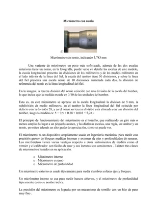 Micrómetro con nonio




                         Micrómetro con nonio, indicando 5,783 mm

        Una variante de micrómetro un poco más sofisticado, además de las dos escalas
anteriores tiene un nonio, en la fotografía, puede verse en detalle las escalas de este modelo,
la escala longitudinal presenta las divisiones de los milímetros y de los medios milímetro en
el lado inferior de la línea del fiel, la escala del tambor tiene 50 divisiones, y sobre la línea
del fiel presenta una escala nonio de 10 divisiones numerada cada dos, la división de
referencia del nonio es la línea longitudinal del fiel.

En la imagen, la tercera división del nonio coincide con una división de la escala del tambor,
lo que indica que la medida excede en 3/10 de las unidades del tambor.

Esto es, en este micrómetro se aprecia: en la escala longitudinal la división de 5 mm, la
subdivisión de medio milímetro, en el tambor la línea longitudinal del fiel coincide por
defecto con la división 28, y en el nonio su tercera división esta alineada con una división del
tambor, luego la medida es: 5 + 0,5 + 0,28 + 0,003 = 5,783

El principio de funcionamiento del micrómetro es el tornillo, que realizando un giro más o
menos amplio da lugar a un pequeño avance, y las distintas escalas, una regla, un tambor y un
nonio, permiten además un alto grado de apreciación, como se puede ver.

El micrómetro es un dispositivo ampliamente usado en ingeniería mecánica, para medir con
precisión grosor de bloques medidas internas y externas de ejes y profundidades de ranuras.
Los micrómetros tienen varias ventajas respecto a otros instrumentos de medida como el
vernier y el calibrador: son fáciles de usar y sus lecturas son consistentes . Existen tres clases
de micrometros basados en su aplicación.

           o Micrómetro interno
           o Micrómetro externo
           o Micrómetro de profundidad

Un micrómetro externo es usado típicamente para medir alambres esferas ejes y bloques.

Un micrómetro interno se usa para medir huecos abiertos, y el micrómetro de profundidad
tipicamente como su nonbre indica.

La precisión del micrómetro es lograda por un mecanismo de tornillo con un hilo de paso
muy fino .
 