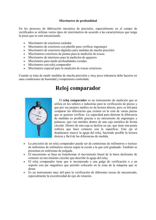 Micrómetro de profundidad

En los procesos de fabricación mecánica de precisión, especialmente en el campo de
rectificados se utilizan varios tipos de micrómetros de acuerdo a las características que tenga
la pieza que se está mecanizando.

      Micrómetro de exteriores estándar
      Micrómetro de exteriores con platillo para verificar engranajes
      Micrómetro de exteriores digitales para medidas de mucha precisión
      Micrómetros exteriores de puntas para la medición de roscas
      Micrómetro de interiores para la medición de agujeros
      Micrómetro para medir profundidades (sonda)
      Micrómetro con reloj comparador
      Micrómetro especial para la medición de roscas exteriores

Cuando se trata de medir medidas de mucha precisión y muy poca tolerancia debe hacerse en
unas condiciones de humedad y temperatura controlada.


                             Reloj comparador
                                 El reloj comparador es un instrumento de medición que se
                            utiliza en los talleres e industrias para la verificación de piezas y
                            que por sus propios medios no da lectura directa, pero es útil para
                            comparar las diferencias que existen en la cota de varias piezas
                            que se quieran verificar. La capacidad para detectar la diferencia
                            de medidas es posible gracias a un mecanismo de engranajes y
                            palancas, que van metidos dentro de una caja metálica de forma
                            circular. Dentro de esta caja se desliza un eje, que tiene una punta
                            esférica que hace contacto con la superficie. Este eje al
                            desplazarse mueve la aguja del reloj, haciendo posible la lectura
                            directa y fácil de las diferencias de medida.

      La precisión de un reloj comparador puede ser de centésimas de milímetros o incluso
       de milésimas de milímetros micras según la escala a la que esté graduado. También se
       presentan en milésimas de pulgada.
      El mecanismo se basa en transformar el movimiento lineal de la barra deslizante de
       contacto en movimiento circular que describe la aguja del reloj.
      El reloj comparador tiene que ir incorporado a una galga de verificación o a un
       soporte con pie magnético que permite colocarlo en la zona de la máquina que se
       desee.
      Es un instrumento muy útil para la verificación de diferentes tareas de mecanizado,
       especialmente la excentricidad de ejes de rotación.
 