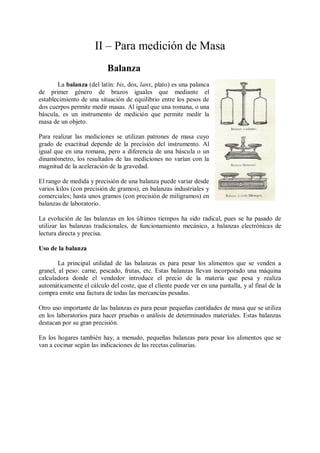 II – Para medición de Masa
                           Balanza
       La balanza (del latín: bis, dos, lanx, plato) es una palanca
de primer género de brazos iguales que mediante el
establecimiento de una situación de equilibrio entre los pesos de
dos cuerpos permite medir masas. Al igual que una romana, o una
báscula, es un instrumento de medición que permite medir la
masa de un objeto.

Para realizar las mediciones se utilizan patrones de masa cuyo
grado de exactitud depende de la precisión del instrumento. Al
igual que en una romana, pero a diferencia de una báscula o un
dinamómetro, los resultados de las mediciones no varían con la
magnitud de la aceleración de la gravedad.

El rango de medida y precisión de una balanza puede variar desde
varios kilos (con precisión de gramos), en balanzas industriales y
comerciales; hasta unos gramos (con precisión de miligramos) en
balanzas de laboratorio.

La evolución de las balanzas en los últimos tiempos ha sido radical, pues se ha pasado de
utilizar las balanzas tradicionales, de funcionamiento mecánico, a balanzas electrónicas de
lectura directa y precisa.

Uso de la balanza

        La principal utilidad de las balanzas es para pesar los alimentos que se venden a
granel, al peso: carne, pescado, frutas, etc. Estas balanzas llevan incorporado una máquina
calculadora donde el vendedor introduce el precio de la materia que pesa y realiza
automáticamente el cálculo del coste, que el cliente puede ver en una pantalla, y al final de la
compra emite una factura de todas las mercancías pesadas.

Otro uso importante de las balanzas es para pesar pequeñas cantidades de masa que se utiliza
en los laboratorios para hacer pruebas o análisis de determinados materiales. Estas balanzas
destacan por su gran precisión.

En los hogares también hay, a menudo, pequeñas balanzas para pesar los alimentos que se
van a cocinar según las indicaciones de las recetas culinarias.
 