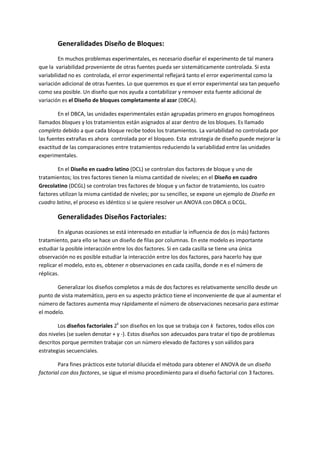 Generalidades Diseño de Bloques:
         En muchos problemas experimentales, es necesario diseñar el experimento de tal manera
que la variabilidad proveniente de otras fuentes pueda ser sistemáticamente controlada. Si esta
variabilidad no es controlada, el error experimental reflejará tanto el error experimental como la
variación adicional de otras fuentes. Lo que queremos es que el error experimental sea tan pequeño
como sea posible. Un diseño que nos ayuda a contabilizar y remover esta fuente adicional de
variación es el Diseño de bloques completamente al azar (DBCA).

        En el DBCA, las unidades experimentales están agrupadas primero en grupos homogéneos
llamados bloques y los tratamientos están asignados al azar dentro de los bloques. Es llamado
completo debido a que cada bloque recibe todos los tratamientos. La variabilidad no controlada por
las fuentes extrañas es ahora controlada por el bloqueo. Esta estrategia de diseño puede mejorar la
exactitud de las comparaciones entre tratamientos reduciendo la variabilidad entre las unidades
experimentales.

        En el Diseño en cuadro latino (DCL) se controlan dos factores de bloque y uno de
tratamientos; los tres factores tienen la misma cantidad de niveles; en el Diseño en cuadro
Grecolatino (DCGL) se controlan tres factores de bloque y un factor de tratamiento, los cuatro
factores utilizan la misma cantidad de niveles; por su sencillez, se expone un ejemplo de Diseño en
cuadro latino, el proceso es idéntico si se quiere resolver un ANOVA con DBCA o DCGL.

        Generalidades Diseños Factoriales:
         En algunas ocasiones se está interesado en estudiar la influencia de dos (o más) factores
tratamiento, para ello se hace un diseño de filas por columnas. En este modelo es importante
estudiar la posible interacción entre los dos factores. Si en cada casilla se tiene una única
observación no es posible estudiar la interacción entre los dos factores, para hacerlo hay que
replicar el modelo, esto es, obtener n observaciones en cada casilla, donde n es el número de
réplicas.

       Generalizar los diseños completos a más de dos factores es relativamente sencillo desde un
punto de vista matemático, pero en su aspecto práctico tiene el inconveniente de que al aumentar el
número de factores aumenta muy rápidamente el número de observaciones necesario para estimar
el modelo.

        Los diseños factoriales 2k son diseños en los que se trabaja con k factores, todos ellos con
dos niveles (se suelen denotar + y -). Estos diseños son adecuados para tratar el tipo de problemas
descritos porque permiten trabajar con un número elevado de factores y son válidos para
estrategias secuenciales.

        Para fines prácticos este tutorial dilucida el método para obtener el ANOVA de un diseño
factorial con dos factores, se sigue el mismo procedimiento para el diseño factorial con 3 factores.
 