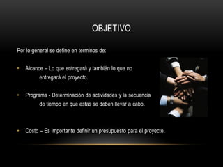 OBJETIVO

Por lo general se define en terminos de:


•   Alcance – Lo que entregará y también lo que no
          entregará el proyecto.


•   Programa - Determinación de actividades y la secuencia
          de tiempo en que estas se deben llevar a cabo.



•   Costo – Es importante definir un presupuesto para el proyecto.
 