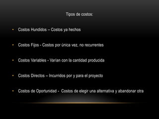Tipos de costos:


•   Costos Hundidos – Costos ya hechos


•   Costos Fijos - Costos por única vez, no recurrentes


•   Costos Variables - Varían con la cantidad producida


•   Costos Directos – Incurridos por y para el proyecto


•   Costos de Oportunidad - Costos de elegir una alternativa y abandonar otra
 