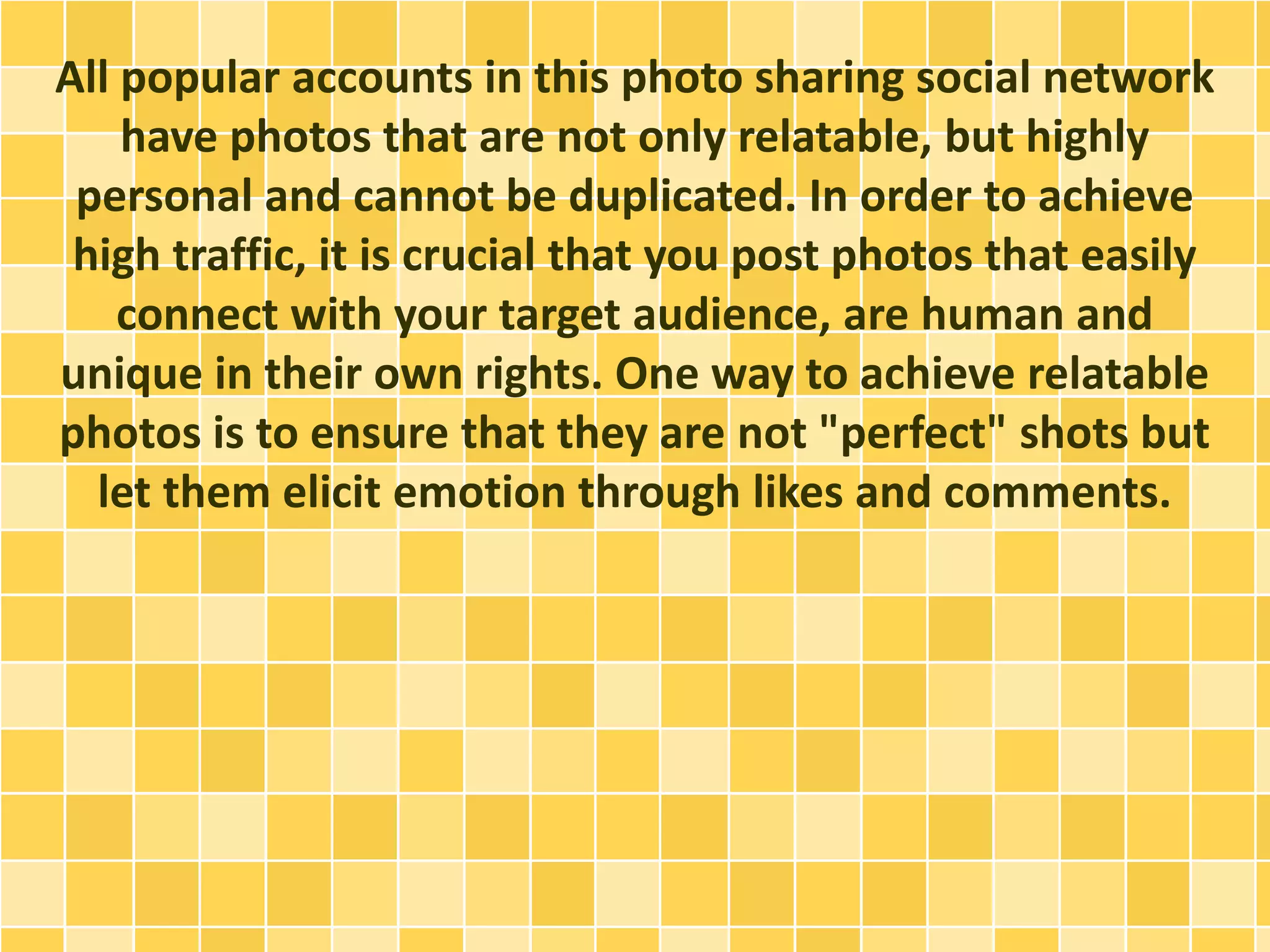 All popular accounts in this photo sharing social network
have photos that are not only relatable, but highly
personal and cannot be duplicated. In order to achieve
high traffic, it is crucial that you post photos that easily
connect with your target audience, are human and
unique in their own rights. One way to achieve relatable
photos is to ensure that they are not "perfect" shots but
let them elicit emotion through likes and comments.
 
