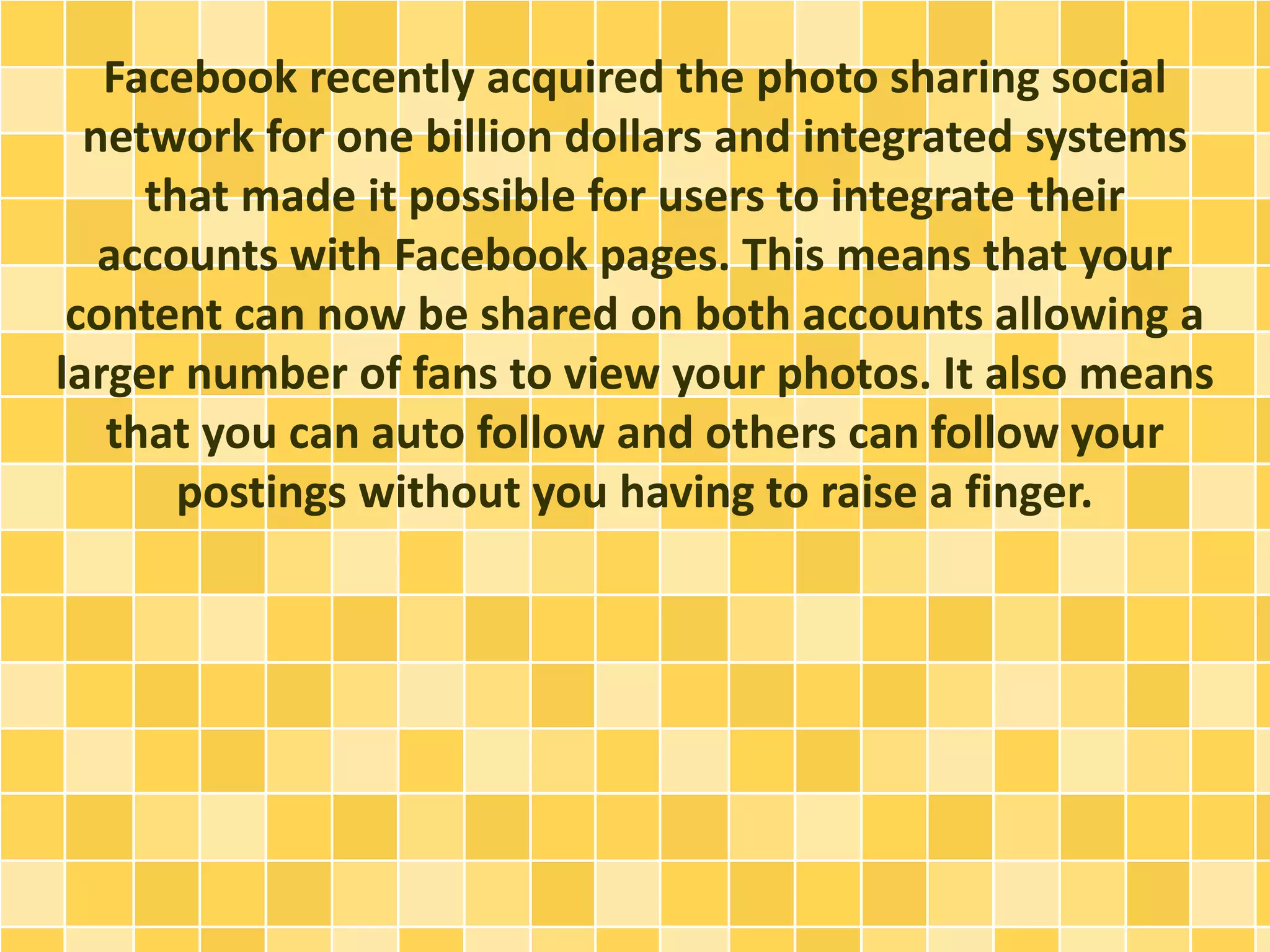 Facebook recently acquired the photo sharing social
network for one billion dollars and integrated systems
that made it possible for users to integrate their
accounts with Facebook pages. This means that your
content can now be shared on both accounts allowing a
larger number of fans to view your photos. It also means
that you can auto follow and others can follow your
postings without you having to raise a finger.
 