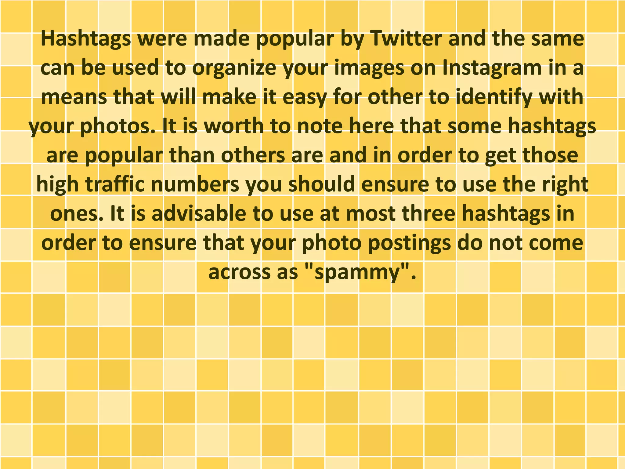 Hashtags were made popular by Twitter and the same
can be used to organize your images on Instagram in a
means that will make it easy for other to identify with
your photos. It is worth to note here that some hashtags
are popular than others are and in order to get those
high traffic numbers you should ensure to use the right
ones. It is advisable to use at most three hashtags in
order to ensure that your photo postings do not come
across as "spammy".
 