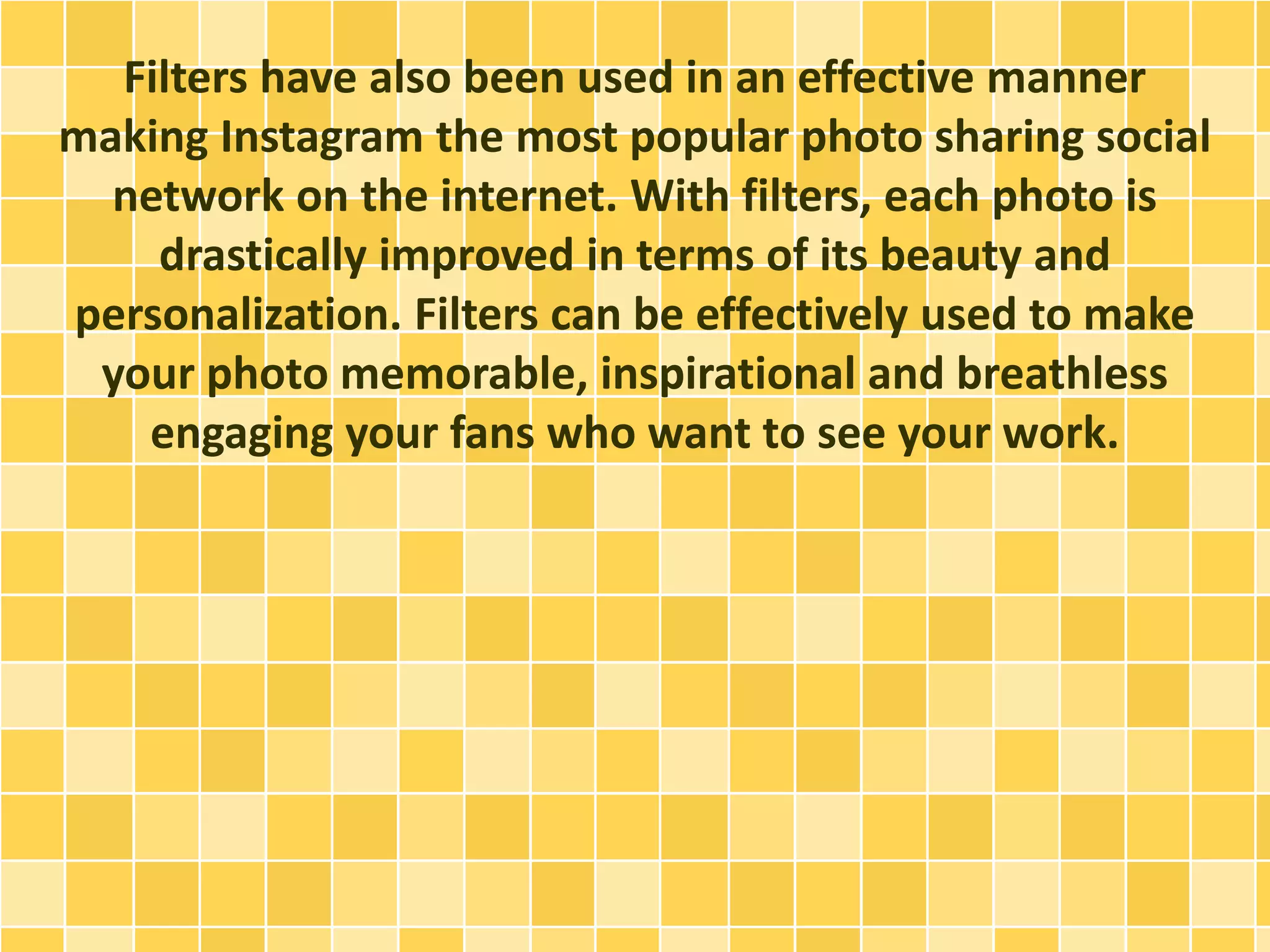 Filters have also been used in an effective manner
making Instagram the most popular photo sharing social
network on the internet. With filters, each photo is
drastically improved in terms of its beauty and
personalization. Filters can be effectively used to make
your photo memorable, inspirational and breathless
engaging your fans who want to see your work.
 