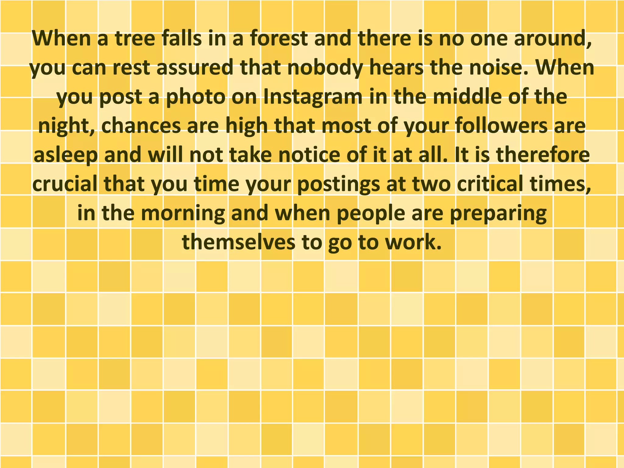 When a tree falls in a forest and there is no one around,
you can rest assured that nobody hears the noise. When
you post a photo on Instagram in the middle of the
night, chances are high that most of your followers are
asleep and will not take notice of it at all. It is therefore
crucial that you time your postings at two critical times,
in the morning and when people are preparing
themselves to go to work.
 