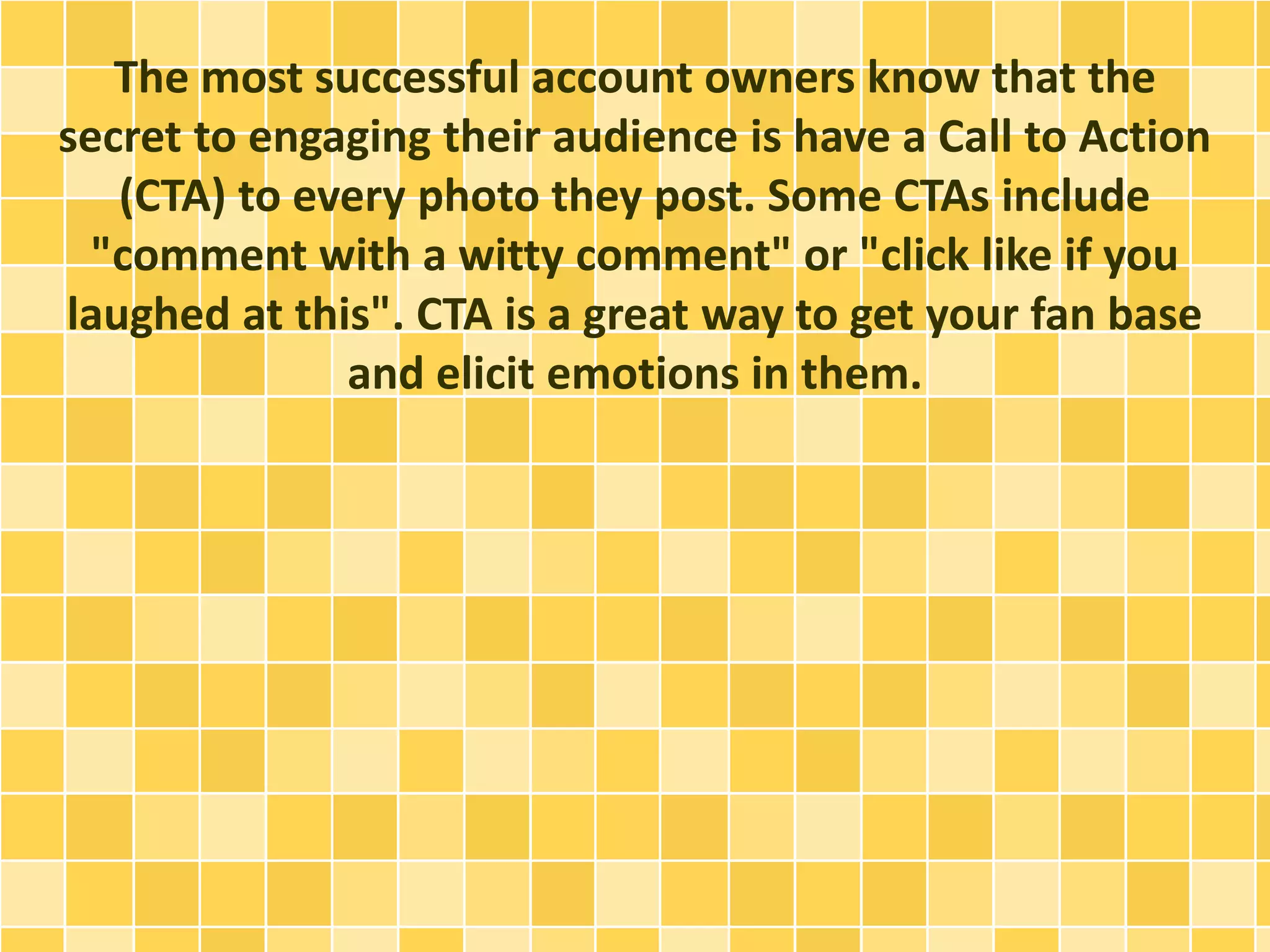 The most successful account owners know that the
secret to engaging their audience is have a Call to Action
(CTA) to every photo they post. Some CTAs include
"comment with a witty comment" or "click like if you
laughed at this". CTA is a great way to get your fan base
and elicit emotions in them.
 