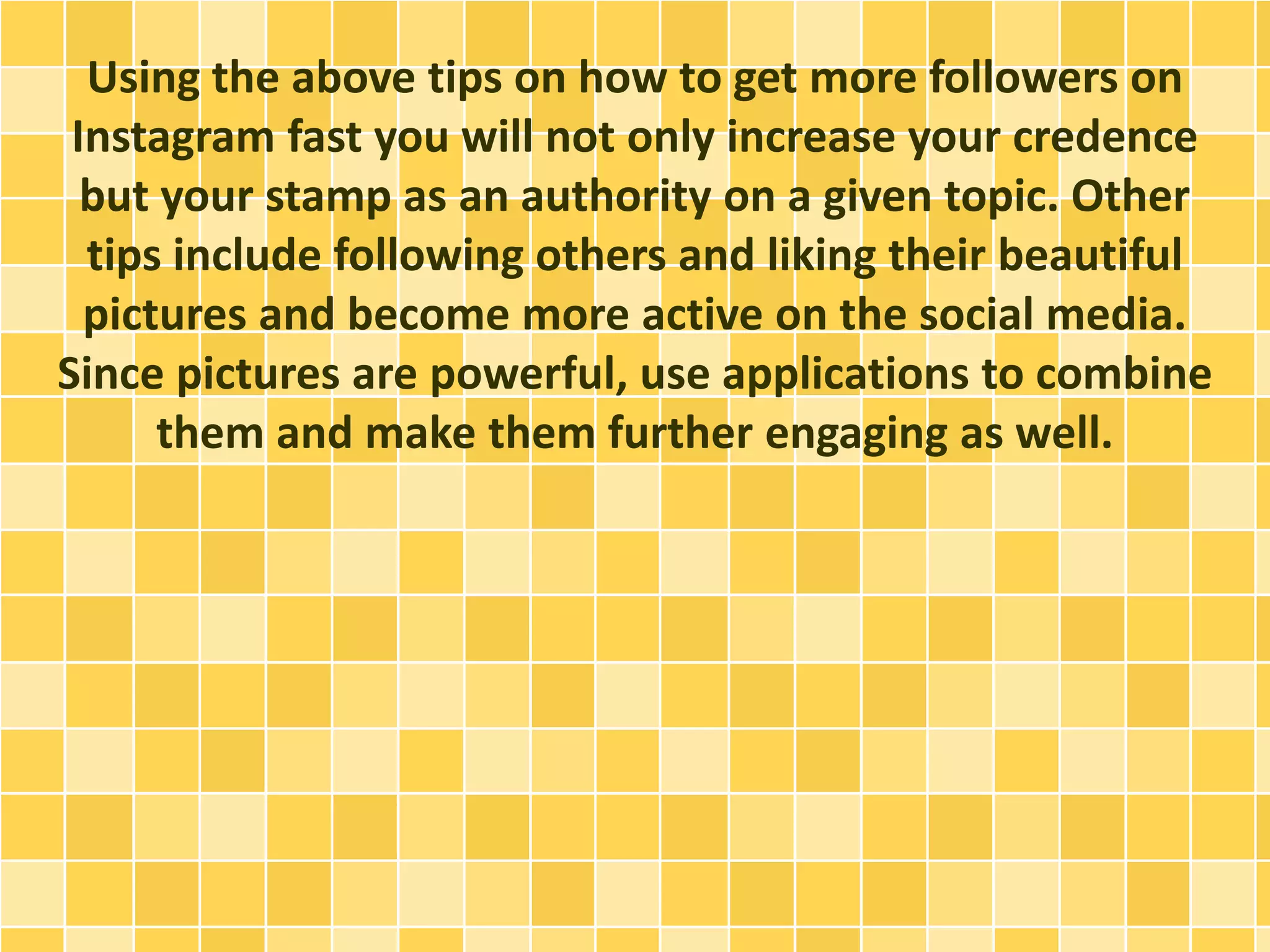 Using the above tips on how to get more followers on
Instagram fast you will not only increase your credence
but your stamp as an authority on a given topic. Other
tips include following others and liking their beautiful
pictures and become more active on the social media.
Since pictures are powerful, use applications to combine
them and make them further engaging as well.
 