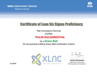Aarthi Subramanian
Global Head - Governance,
Risk Management & Compliance
Tata Consultancy Services
On Successfully fulfilling Green Belt Certification Criteria
Jun 2015
Certifies
As a Green Belt
Certificate of Lean Six Sigma Proficiency
PULIN KULSHRESTHA
 