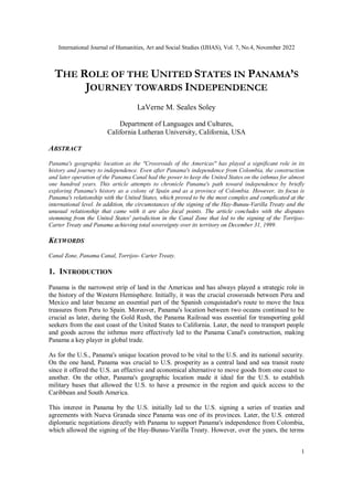 International Journal of Humanities, Art and Social Studies (IJHAS), Vol. 7, No.4, November 2022
1
THE ROLE OF THE UNITED STATES IN PANAMA’S
JOURNEY TOWARDS INDEPENDENCE
LaVerne M. Seales Soley
Department of Languages and Cultures,
California Lutheran University, California, USA
ABSTRACT
Panama's geographic location as the "Crossroads of the Americas" has played a significant role in its
history and journey to independence. Even after Panama's independence from Colombia, the construction
and later operation of the Panama Canal had the power to keep the United States on the isthmus for almost
one hundred years. This article attempts to chronicle Panama's path toward independence by briefly
exploring Panama's history as a colony of Spain and as a province of Colombia. However, its focus is
Panama's relationship with the United States, which proved to be the most complex and complicated at the
international level. In addition, the circumstances of the signing of the Hay-Bunau-Varilla Treaty and the
unusual relationship that came with it are also focal points. The article concludes with the disputes
stemming from the United States' jurisdiction in the Canal Zone that led to the signing of the Torrijos-
Carter Treaty and Panama achieving total sovereignty over its territory on December 31, 1999.
KEYWORDS
Canal Zone, Panama Canal, Torrijos- Carter Treaty.
1. INTRODUCTION
Panama is the narrowest strip of land in the Americas and has always played a strategic role in
the history of the Western Hemisphere. Initially, it was the crucial crossroads between Peru and
Mexico and later became an essential part of the Spanish conquistador's route to move the Inca
treasures from Peru to Spain. Moreover, Panama's location between two oceans continued to be
crucial as later, during the Gold Rush, the Panama Railroad was essential for transporting gold
seekers from the east coast of the United States to California. Later, the need to transport people
and goods across the isthmus more effectively led to the Panama Canal's construction, making
Panama a key player in global trade.
As for the U.S., Panama's unique location proved to be vital to the U.S. and its national security.
On the one hand, Panama was crucial to U.S. prosperity as a central land and sea transit route
since it offered the U.S. an effective and economical alternative to move goods from one coast to
another. On the other, Panama's geographic location made it ideal for the U.S. to establish
military bases that allowed the U.S. to have a presence in the region and quick access to the
Caribbean and South America.
This interest in Panama by the U.S. initially led to the U.S. signing a series of treaties and
agreements with Nueva Granada since Panama was one of its provinces. Later, the U.S. entered
diplomatic negotiations directly with Panama to support Panama's independence from Colombia,
which allowed the signing of the Hay-Bunau-Varilla Treaty. However, over the years, the terms
 