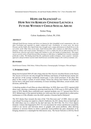 International Journal of Humanities, Art and Social Studies (IJHAS), Vol. 7, No.4, November 2022
41
HOPE OR SILENCED? —
HOW SOUTH KOREAN CINEMAS LAUNCH A
FUTURE WITHOUT CHILD SEXUAL ABUSE
Xichen Wang
Culver Academies, Culver, IN, USA
ABSTRACT
Although South Korean cinemas and shows are famous for their thoughtful social commentaries, they are
often overlooked and regarded as simple commercial tools. Fortunately, in recent years, the movie
Parasite and the Netflix show Squid Game have brought such a unique phenomenon in South Korea to the
rest of the world. Other than social status, South Korean films often comment on child abuse, including
domestic violence and sexual assault. Emerging as a tool to combat the lack of child protection laws in
South Korea, directors and writers began and continue to carry the burden of seeking justice. This paper
surveys several works of South Korean films focusing on child abuse to highlight how societies responded
politically to films. The finding found that the combination of film techniques, Asian countries’ cinematic
approach, and government reaction make South Korean social films unique in the world of cinematic arts.
KEYWORDS
South Korean Cinema, Child Abuse, Political Reactions, Cinematography Techniques, Film and Impact.
1. INTRODUCTION
Bong Joon-ho kicked 2020 off with a bang when his film Parasite won Best Picture at the Oscars.
The success of Parasite not only brought the brilliance and beauty of South Korean cinema into
the purview of the average worldwide cinema-goer, it also raised awareness of the place film
plays in that society’s system of social critique. Korea has always been famous for producing
movies heavy with great social commentary on issues including child abuse, sexual assault, class
divisions, and the like.
A shocking number of such films are about child abuse. In 2020, there were 42251 reported child
abuse cases, showing a continuously growing trend from the 41389 cases in 2019 and the 29674
cases in 2016. Besides these confirmed cases, reported incidents rose 13.7 percent from 2018 to
2019. Behind many of the reported incidents are valid cases that were ignored due to either police
nonfeasance or if the offenders were the child’s parents, it became hard to find proof.
The 2013 drama Hope recounts the story of the “Cho Doo-soon case” of 2008, where an eight-
year-old girl Na-young was raped in a church’s bathroom; the 2011 drama Silenced shed light on
the child abuse case in a school for the deaf and mute; the 2019 film The First Client depicts
domestic violence that happened in 2013. It is not uncommon for writers and directors around the
world to use movies and television shows to grapple with social problems, often allowing
audiences to envision futures in which a particular social problem has gone unchecked, or by
bringing attention to a meaningful but little-known story. The Social Network in 2010 by David
 