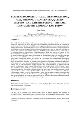 International Journal of Humanities, Art and Social Studies (IJHAS), Vol. 7, No.4, November 2022
59
SOCIAL AND CONSTITUTIONAL VIEWS ON LESBIAN,
GAY, BISEXUAL, TRANSGENDER, QUEER+
(LGBTQ+) AND WHETHER OR NOT THEY ARE
LAWFUL IN THE GHANAIAN LAW TODAY
Isaac Eshun
Department of Social Studies Education.
Faculty of Social Sciences Education, University of Education, Winneba, Ghana.
ABSTRACT
Gay and Lesbian Studies (GLS), social constructionism, and queer theory are the three main theoretical
approaches employed in the study. These were critically employed to examine the issues on paradigms of
modernism and postmodernism on LGBTQ+ persons. Qualitatively, this research adopted a desk design
hinging on the sources of law from Article 11 of the 1992 Ghanaian Constitution and social conceptions in
the Ghanaian perspectives. Recent decades have seen progress toward ensuring respect for the rights of
Lesbian, Gay, Bisexual, Transgender, and Queer+ (LGBTQ+) people. Yet a number of United Nations
(UN) member countries still criminalize consensual same-sex sexual acts, contrary to tenets of the UN
Human Rights Council (2016), and in some cases, national laws against discrimination and violence based
on sexual orientation or gender identity. According to the International Lesbian, Gay, Bisexual, Trans and
Intersex Association (ILGA), consensual same-sex sexual acts are criminalized in Seventy (70) UN member
states as well as some non-UN states such as Gaza, the Cook Islands, and certain provinces of Indonesia.
In Africa, proscription of consensual same-sex sexual acts remains a commonplace even though South
Africa became the first country in the world to recognize same-sex relationships and same-sex spouses and
other African states have decriminalized such acts. Ghana is one of the African countries that has no
explicit laws on same-sex relations but has legislation that can be interpreted as criminalizing such
activity. The Republic of Ghana Criminal Offences Act of 1960 (Act 29). Article 104(1) of Chapter 6 states
that, “unnatural carnal knowledge” between consenting adults (age 16 and above) is a misdemeanour.
Human-rights activists contend that, Ghana’s criminal code lacks clarity and countless commentaries have
argued both sides of the question of whether Ghana should legalize same-sex relationships. Taking a
critical look at Chapter 5 of the 1992 Constitution, it grants unto the people of Ghana certain rights and
freedoms which are inalienable. Now the members of the LGBTQ+ society are not exceptions. This study
goes to find out whether the failure to legalize the LGBTQ+ agenda is inconsistent with the Constitution
and whether there is any reasonable justification for doing so.
KEYWORDS
Bisexual, Gay, Gender Identity, Ghanaian Law, Lesbian, LGBTQ+, Queer, Sexual Orientation, Sexuality,
The 1992 Constitution, Transgender.
1. INTRODUCTION
On the 31st of January 2021, several news media in Ghana reported the opening of
LGBTTQQIAAP+1
advocacy resource centre in Accra. In attendance at the event were some
1
Lesbian, Gay, Bisexual, Transgender, Transsexual, Queer, Questioning, Inter sex, Asexual, Allies and/or
Pansexual.
 