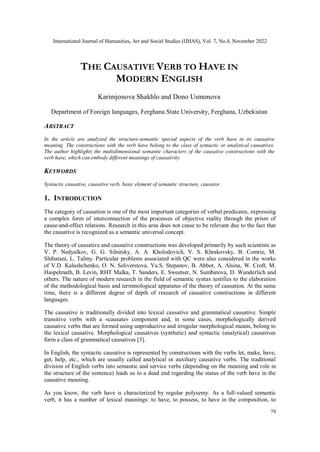 International Journal of Humanities, Art and Social Studies (IJHAS), Vol. 7, No.4, November 2022
79
THE CAUSATIVE VERB TO HAVE IN
MODERN ENGLISH
Karimjonova Shakhlo and Dono Usmonova
Department of Foreign languages, Ferghana State University, Ferghana, Uzbekistan
ABSTRACT
In the article are analyzed the structure-semantic special aspects of the verb have in its causative
meaning. The constructions with the verb have belong to the class of syntactic or analytical causatives.
The author highlights the multidimensional semantic characters of the causative constructions with the
verb have, which can embody different meanings of causativity.
KEYWORDS
Syntactic causative, causative verb, basic element of semantic structure, causator.
1. INTRODUCTION
The category of causation is one of the most important categories of verbal predicates, expressing
a complex form of interconnection of the processes of objective reality through the prism of
cause-and-effect relations. Research in this area does not cease to be relevant due to the fact that
the causative is recognized as a semantic universal concept.
The theory of causative and causative constructions was developed primarily by such scientists as
V. P. Nedyalkov, G. G. Silnitsky, A. A. Kholodovich, V. S. Khrakovsky, B. Comrie, M.
Shibatani, L. Talmy. Particular problems associated with QC were also considered in the works
of V.D. Kalushchenko, O. N. Seliverstova, Yu.S. Stepanov, B. Abbot, A. Alsina, W. Croft, M.
Haspelmath, B. Levin, RHT Malka, T. Sanders, E. Sweetser, N. Sumbatova, D. Wunderlich and
others. The nature of modern research in the field of semantic syntax testifies to the elaboration
of the methodological basis and terminological apparatus of the theory of causation. At the same
time, there is a different degree of depth of research of causative constructions in different
languages.
The causative is traditionally divided into lexical causative and grammatical causative. Simple
transitive verbs with a «causate» component and, in some cases, morphologically derived
causative verbs that are formed using unproductive and irregular morphological means, belong to
the lexical causative. Morphological causatives (synthetic) and syntactic (analytical) causatives
form a class of grammatical causatives [3].
In English, the syntactic causative is represented by constructions with the verbs let, make, have,
get, help, etc., which are usually called analytical or auxiliary causative verbs. The traditional
division of English verbs into semantic and service verbs (depending on the meaning and role in
the structure of the sentence) leads us to a dead end regarding the status of the verb have in the
causative meaning.
As you know, the verb have is characterized by regular polysemy. As a full-valued semantic
verb, it has a number of lexical meanings: to have, to possess, to have in the composition, to
 