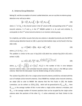 11
A. Antenna Group Detection
Noting (3) and the assumption of correct symbol detection, we can say that an antenna group
detection error will occur when:
‖𝒚 − ∑ 𝒉𝑙 𝑘
𝑥 𝑘
𝑁 𝑝
𝑘=1
‖
𝐹
2
> ‖𝒚 − ∑ 𝒉 𝑙̂ 𝑘
𝑥 𝑘
𝑁 𝑝
𝑘=1
‖
𝐹
2
(18)
where 𝑙, 𝑙̂ ϵΓ, 𝒉𝑙 𝑘
is the channel vector in the 𝑙 𝑘
𝑡ℎ
column of 𝑯, corresponding to the 𝑘 𝑡ℎ
active
transmit antenna, 𝑙 ≠ 𝑙̂ and 𝑥 𝑘 is the 𝑘 𝑡ℎ
MQAM symbol in 𝒙. As such and similarly, 𝑙̂ 𝑘
corresponds to the 𝑘 𝑡ℎ
active transmit antenna in an incorrect antenna group.
For simplicity, we further assume that only one antenna is decoded incorrectly and, the BEP for
antenna group detection based on (18) is given by (intermediate steps can be found in the Equ.
(36) in [9])
𝑝 𝑎 = 𝑃 (‖ 𝒏‖ 𝐹
2
> ‖(𝒉𝑗 − 𝒉𝑗̂)𝑥 + 𝒏‖
𝐹
2
| 𝑯 ) (19)
where 𝑗, 𝑗̂ ∈ [1: 𝑁𝑡], 𝑗 ≠ 𝑗̂.
This problem is similar to the case in Equ.(14) in [9] which has solution Equ.(19) in [9] and is
written in (20):
𝑝 𝑎 ≤ ∑ ∑ 𝑁( 𝑗,𝑗̂)
𝑁𝑡
⋅ ∑
𝜇 𝛼
𝑁 𝑟 ∑ (
𝑁𝑟 −1+𝑤
𝑤
)[1−𝜇 𝛼] 𝑤𝑁 𝑟−1
𝑤=0
𝑀
𝑀
𝑞=1
𝑁𝑡
𝑗̂=1
𝑁𝑡
𝑗=1 (20)
where, 𝜇 𝛼 =
1
2
(1 − √
𝜎 𝛼
2
1+𝜎 𝛼
2 ), 𝜎𝛼
2
=
𝑝
2
|𝑥𝑗|
2
, 𝑁( 𝑗, 𝑗̂) is the number of bits in error between
transmit antenna index j and estimated transmit antenna index 𝑗̂ and 𝑝 is the SNR per active
antenna. Note that the total power must be divided among all active antennas.
The solution Equ.(19) in [9] is for a single active transmit antenna and [9] has not dealt with the
case of multiple active transmit antennas. Since MASM has multiple active transmit antennas,
we adapt (20) to cater to MASM. We observe that the first factor in (20), the double
summation, can be written as 𝐸[ 𝑁( 𝑗, 𝑗̂)] 𝑁𝑡, which will be generalized to 𝑁̅𝑎−𝑏𝑖𝑡𝑠 𝑁̅Γ−1. Here
𝑁̅𝑎−𝑏𝑖𝑡𝑠 is the average number of bits in error when a single active antenna is mistaken, and
𝑁̅Γ−1 is the average number of incorrect positions that can be occupied by the single active
antenna when the positions of the other 𝑁 𝑝 − 1 active antenna(s) are fixed. Similar to the
 